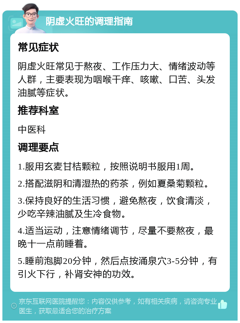 阴虚火旺的调理指南 常见症状 阴虚火旺常见于熬夜、工作压力大、情绪波动等人群，主要表现为咽喉干痒、咳嗽、口苦、头发油腻等症状。 推荐科室 中医科 调理要点 1.服用玄麦甘桔颗粒，按照说明书服用1周。 2.搭配滋阴和清湿热的药茶，例如夏桑菊颗粒。 3.保持良好的生活习惯，避免熬夜，饮食清淡，少吃辛辣油腻及生冷食物。 4.适当运动，注意情绪调节，尽量不要熬夜，最晚十一点前睡着。 5.睡前泡脚20分钟，然后点按涌泉穴3-5分钟，有引火下行，补肾安神的功效。