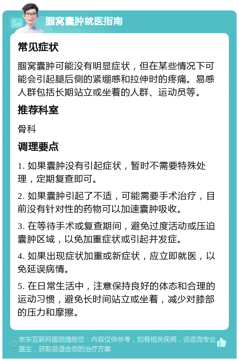 腘窝囊肿就医指南 常见症状 腘窝囊肿可能没有明显症状，但在某些情况下可能会引起腿后侧的紧绷感和拉伸时的疼痛。易感人群包括长期站立或坐着的人群、运动员等。 推荐科室 骨科 调理要点 1. 如果囊肿没有引起症状，暂时不需要特殊处理，定期复查即可。 2. 如果囊肿引起了不适，可能需要手术治疗，目前没有针对性的药物可以加速囊肿吸收。 3. 在等待手术或复查期间，避免过度活动或压迫囊肿区域，以免加重症状或引起并发症。 4. 如果出现症状加重或新症状，应立即就医，以免延误病情。 5. 在日常生活中，注意保持良好的体态和合理的运动习惯，避免长时间站立或坐着，减少对膝部的压力和摩擦。