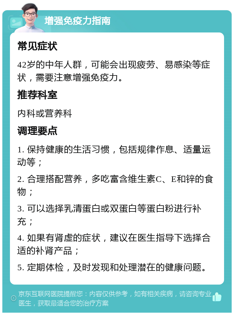 增强免疫力指南 常见症状 42岁的中年人群，可能会出现疲劳、易感染等症状，需要注意增强免疫力。 推荐科室 内科或营养科 调理要点 1. 保持健康的生活习惯，包括规律作息、适量运动等； 2. 合理搭配营养，多吃富含维生素C、E和锌的食物； 3. 可以选择乳清蛋白或双蛋白等蛋白粉进行补充； 4. 如果有肾虚的症状，建议在医生指导下选择合适的补肾产品； 5. 定期体检，及时发现和处理潜在的健康问题。