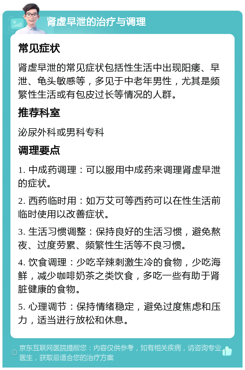 肾虚早泄的治疗与调理 常见症状 肾虚早泄的常见症状包括性生活中出现阳痿、早泄、龟头敏感等，多见于中老年男性，尤其是频繁性生活或有包皮过长等情况的人群。 推荐科室 泌尿外科或男科专科 调理要点 1. 中成药调理：可以服用中成药来调理肾虚早泄的症状。 2. 西药临时用：如万艾可等西药可以在性生活前临时使用以改善症状。 3. 生活习惯调整：保持良好的生活习惯，避免熬夜、过度劳累、频繁性生活等不良习惯。 4. 饮食调理：少吃辛辣刺激生冷的食物，少吃海鲜，减少咖啡奶茶之类饮食，多吃一些有助于肾脏健康的食物。 5. 心理调节：保持情绪稳定，避免过度焦虑和压力，适当进行放松和休息。