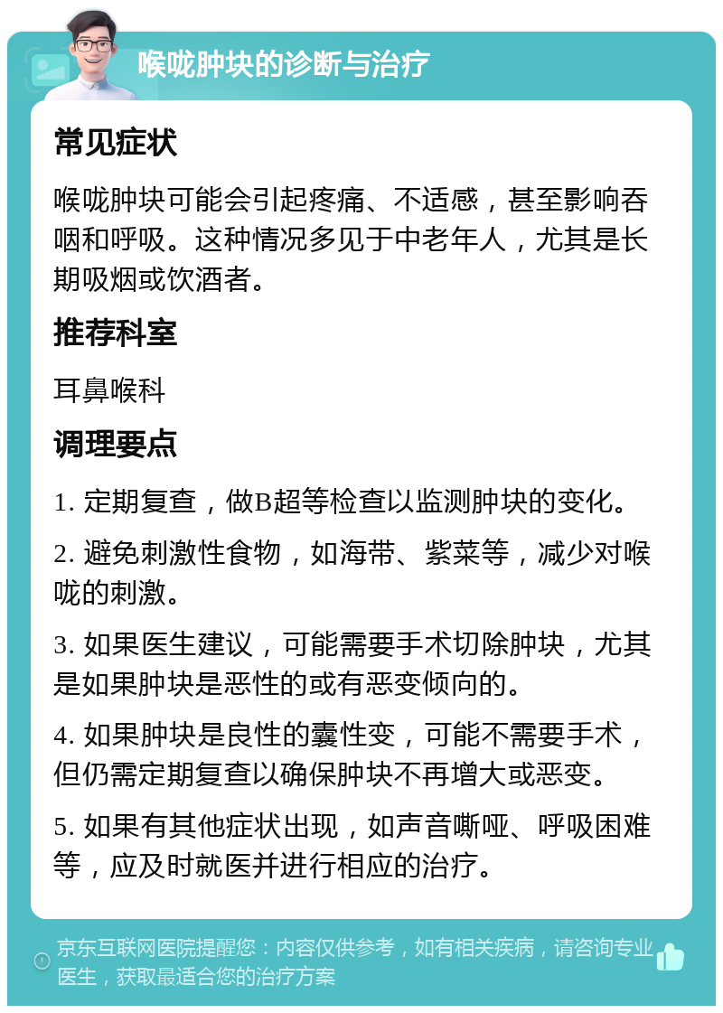 喉咙肿块的诊断与治疗 常见症状 喉咙肿块可能会引起疼痛、不适感，甚至影响吞咽和呼吸。这种情况多见于中老年人，尤其是长期吸烟或饮酒者。 推荐科室 耳鼻喉科 调理要点 1. 定期复查，做B超等检查以监测肿块的变化。 2. 避免刺激性食物，如海带、紫菜等，减少对喉咙的刺激。 3. 如果医生建议，可能需要手术切除肿块，尤其是如果肿块是恶性的或有恶变倾向的。 4. 如果肿块是良性的囊性变，可能不需要手术，但仍需定期复查以确保肿块不再增大或恶变。 5. 如果有其他症状出现，如声音嘶哑、呼吸困难等，应及时就医并进行相应的治疗。