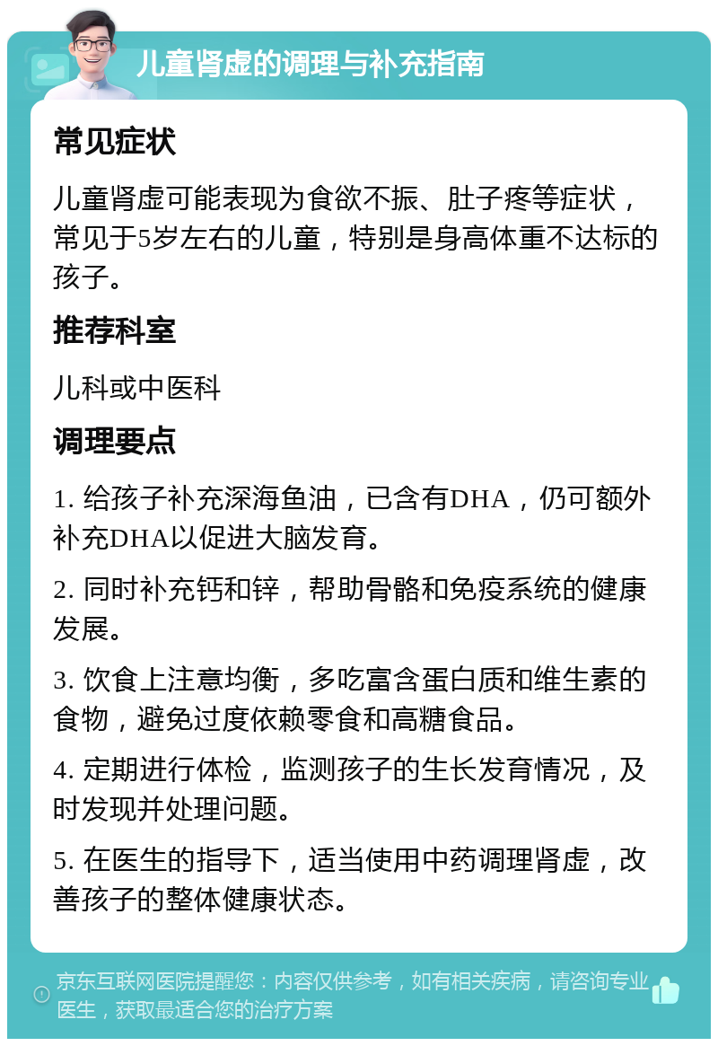 儿童肾虚的调理与补充指南 常见症状 儿童肾虚可能表现为食欲不振、肚子疼等症状，常见于5岁左右的儿童，特别是身高体重不达标的孩子。 推荐科室 儿科或中医科 调理要点 1. 给孩子补充深海鱼油，已含有DHA，仍可额外补充DHA以促进大脑发育。 2. 同时补充钙和锌，帮助骨骼和免疫系统的健康发展。 3. 饮食上注意均衡，多吃富含蛋白质和维生素的食物，避免过度依赖零食和高糖食品。 4. 定期进行体检，监测孩子的生长发育情况，及时发现并处理问题。 5. 在医生的指导下，适当使用中药调理肾虚，改善孩子的整体健康状态。