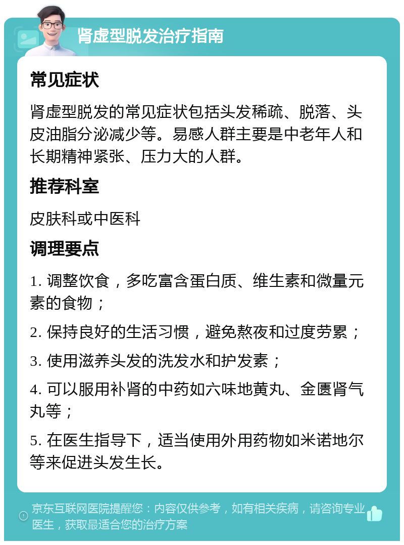 肾虚型脱发治疗指南 常见症状 肾虚型脱发的常见症状包括头发稀疏、脱落、头皮油脂分泌减少等。易感人群主要是中老年人和长期精神紧张、压力大的人群。 推荐科室 皮肤科或中医科 调理要点 1. 调整饮食，多吃富含蛋白质、维生素和微量元素的食物； 2. 保持良好的生活习惯，避免熬夜和过度劳累； 3. 使用滋养头发的洗发水和护发素； 4. 可以服用补肾的中药如六味地黄丸、金匮肾气丸等； 5. 在医生指导下，适当使用外用药物如米诺地尔等来促进头发生长。