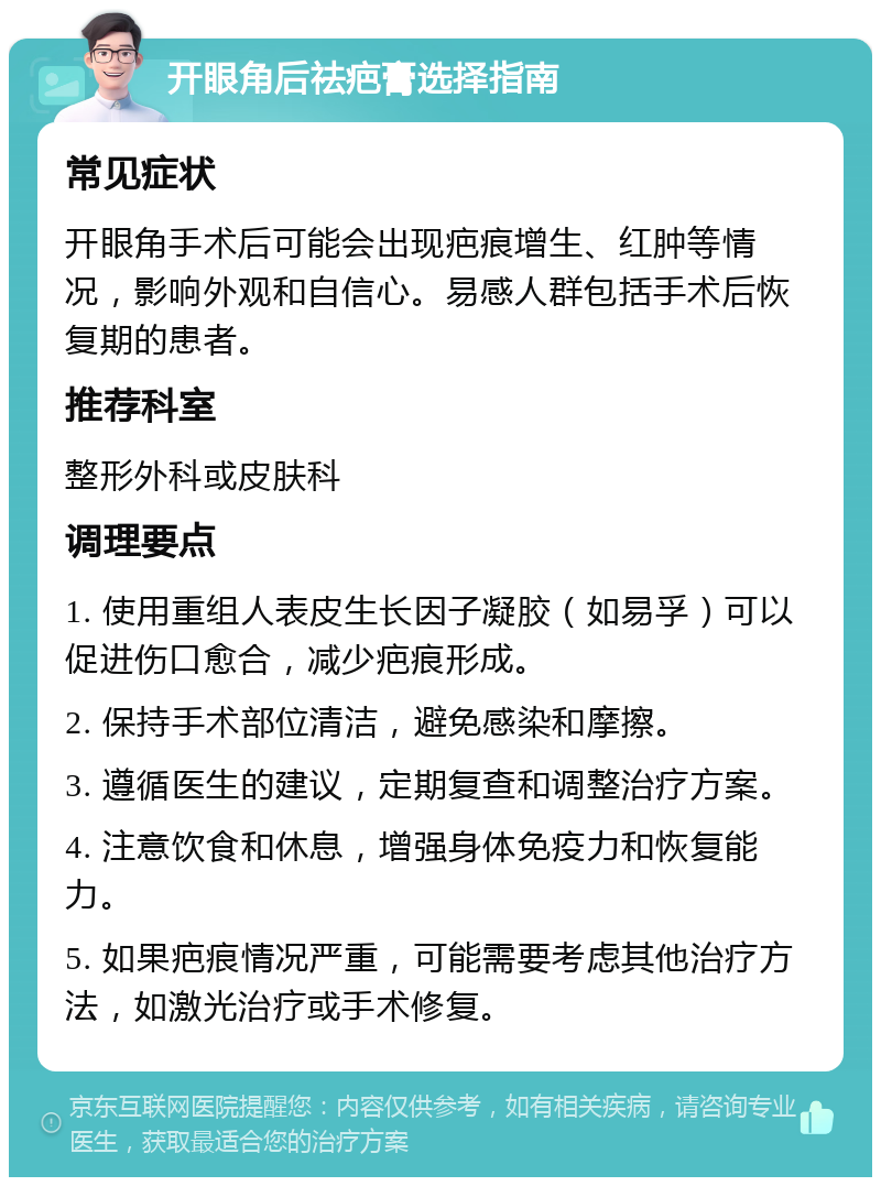 开眼角后祛疤膏选择指南 常见症状 开眼角手术后可能会出现疤痕增生、红肿等情况，影响外观和自信心。易感人群包括手术后恢复期的患者。 推荐科室 整形外科或皮肤科 调理要点 1. 使用重组人表皮生长因子凝胶（如易孚）可以促进伤口愈合，减少疤痕形成。 2. 保持手术部位清洁，避免感染和摩擦。 3. 遵循医生的建议，定期复查和调整治疗方案。 4. 注意饮食和休息，增强身体免疫力和恢复能力。 5. 如果疤痕情况严重，可能需要考虑其他治疗方法，如激光治疗或手术修复。