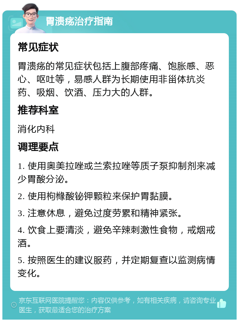 胃溃疡治疗指南 常见症状 胃溃疡的常见症状包括上腹部疼痛、饱胀感、恶心、呕吐等，易感人群为长期使用非甾体抗炎药、吸烟、饮酒、压力大的人群。 推荐科室 消化内科 调理要点 1. 使用奥美拉唑或兰索拉唑等质子泵抑制剂来减少胃酸分泌。 2. 使用枸橼酸铋钾颗粒来保护胃黏膜。 3. 注意休息，避免过度劳累和精神紧张。 4. 饮食上要清淡，避免辛辣刺激性食物，戒烟戒酒。 5. 按照医生的建议服药，并定期复查以监测病情变化。