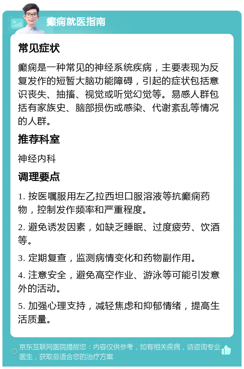 癫痫就医指南 常见症状 癫痫是一种常见的神经系统疾病，主要表现为反复发作的短暂大脑功能障碍，引起的症状包括意识丧失、抽搐、视觉或听觉幻觉等。易感人群包括有家族史、脑部损伤或感染、代谢紊乱等情况的人群。 推荐科室 神经内科 调理要点 1. 按医嘱服用左乙拉西坦口服溶液等抗癫痫药物，控制发作频率和严重程度。 2. 避免诱发因素，如缺乏睡眠、过度疲劳、饮酒等。 3. 定期复查，监测病情变化和药物副作用。 4. 注意安全，避免高空作业、游泳等可能引发意外的活动。 5. 加强心理支持，减轻焦虑和抑郁情绪，提高生活质量。