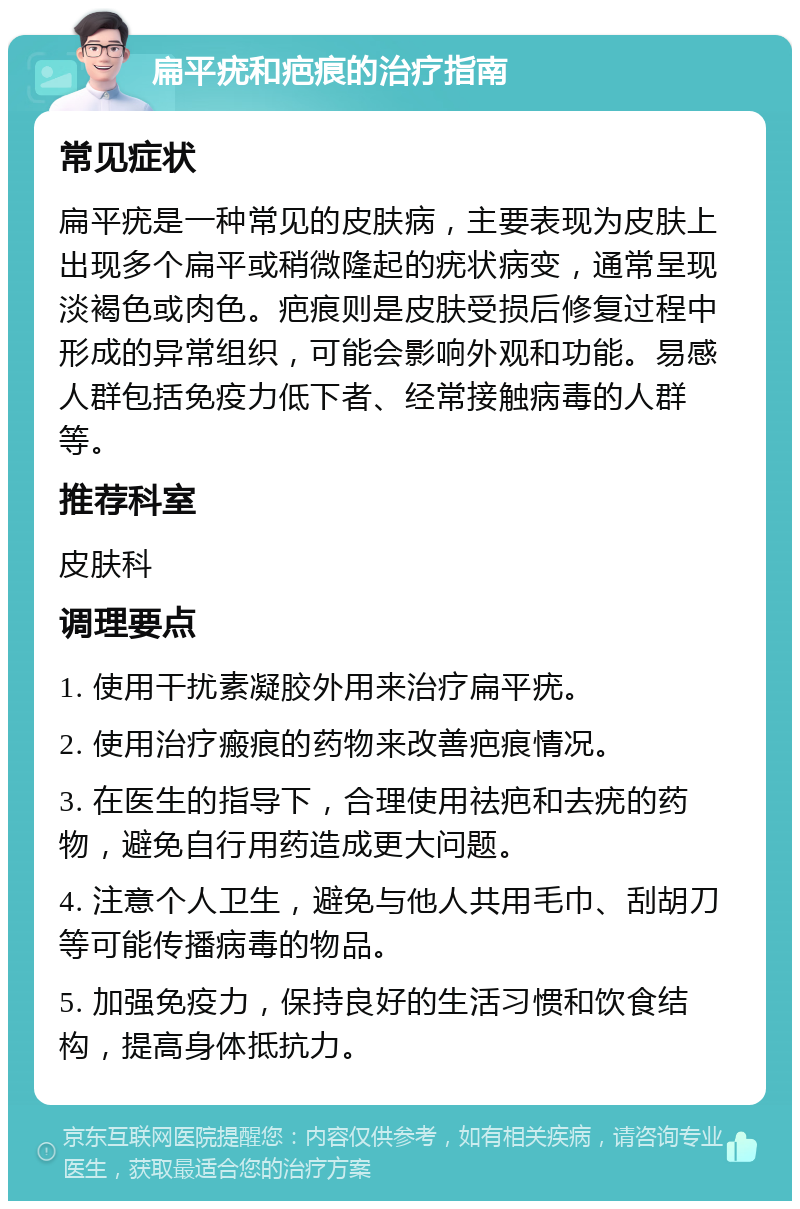 扁平疣和疤痕的治疗指南 常见症状 扁平疣是一种常见的皮肤病，主要表现为皮肤上出现多个扁平或稍微隆起的疣状病变，通常呈现淡褐色或肉色。疤痕则是皮肤受损后修复过程中形成的异常组织，可能会影响外观和功能。易感人群包括免疫力低下者、经常接触病毒的人群等。 推荐科室 皮肤科 调理要点 1. 使用干扰素凝胶外用来治疗扁平疣。 2. 使用治疗瘢痕的药物来改善疤痕情况。 3. 在医生的指导下，合理使用祛疤和去疣的药物，避免自行用药造成更大问题。 4. 注意个人卫生，避免与他人共用毛巾、刮胡刀等可能传播病毒的物品。 5. 加强免疫力，保持良好的生活习惯和饮食结构，提高身体抵抗力。