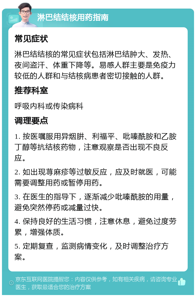 淋巴结结核用药指南 常见症状 淋巴结结核的常见症状包括淋巴结肿大、发热、夜间盗汗、体重下降等。易感人群主要是免疫力较低的人群和与结核病患者密切接触的人群。 推荐科室 呼吸内科或传染病科 调理要点 1. 按医嘱服用异烟肼、利福平、吡嗪酰胺和乙胺丁醇等抗结核药物，注意观察是否出现不良反应。 2. 如出现荨麻疹等过敏反应，应及时就医，可能需要调整用药或暂停用药。 3. 在医生的指导下，逐渐减少吡嗪酰胺的用量，避免突然停药或减量过快。 4. 保持良好的生活习惯，注意休息，避免过度劳累，增强体质。 5. 定期复查，监测病情变化，及时调整治疗方案。