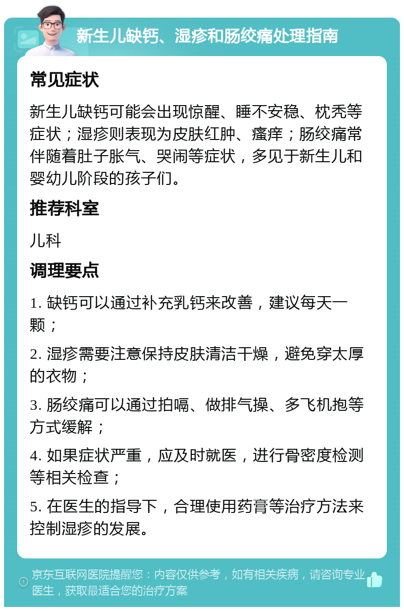 新生儿缺钙、湿疹和肠绞痛处理指南 常见症状 新生儿缺钙可能会出现惊醒、睡不安稳、枕秃等症状；湿疹则表现为皮肤红肿、瘙痒；肠绞痛常伴随着肚子胀气、哭闹等症状，多见于新生儿和婴幼儿阶段的孩子们。 推荐科室 儿科 调理要点 1. 缺钙可以通过补充乳钙来改善，建议每天一颗； 2. 湿疹需要注意保持皮肤清洁干燥，避免穿太厚的衣物； 3. 肠绞痛可以通过拍嗝、做排气操、多飞机抱等方式缓解； 4. 如果症状严重，应及时就医，进行骨密度检测等相关检查； 5. 在医生的指导下，合理使用药膏等治疗方法来控制湿疹的发展。