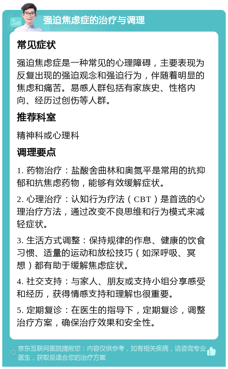 强迫焦虑症的治疗与调理 常见症状 强迫焦虑症是一种常见的心理障碍，主要表现为反复出现的强迫观念和强迫行为，伴随着明显的焦虑和痛苦。易感人群包括有家族史、性格内向、经历过创伤等人群。 推荐科室 精神科或心理科 调理要点 1. 药物治疗：盐酸舍曲林和奥氮平是常用的抗抑郁和抗焦虑药物，能够有效缓解症状。 2. 心理治疗：认知行为疗法（CBT）是首选的心理治疗方法，通过改变不良思维和行为模式来减轻症状。 3. 生活方式调整：保持规律的作息、健康的饮食习惯、适量的运动和放松技巧（如深呼吸、冥想）都有助于缓解焦虑症状。 4. 社交支持：与家人、朋友或支持小组分享感受和经历，获得情感支持和理解也很重要。 5. 定期复诊：在医生的指导下，定期复诊，调整治疗方案，确保治疗效果和安全性。