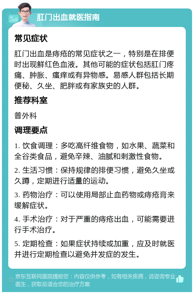 肛门出血就医指南 常见症状 肛门出血是痔疮的常见症状之一，特别是在排便时出现鲜红色血液。其他可能的症状包括肛门疼痛、肿胀、瘙痒或有异物感。易感人群包括长期便秘、久坐、肥胖或有家族史的人群。 推荐科室 普外科 调理要点 1. 饮食调理：多吃高纤维食物，如水果、蔬菜和全谷类食品，避免辛辣、油腻和刺激性食物。 2. 生活习惯：保持规律的排便习惯，避免久坐或久蹲，定期进行适量的运动。 3. 药物治疗：可以使用局部止血药物或痔疮膏来缓解症状。 4. 手术治疗：对于严重的痔疮出血，可能需要进行手术治疗。 5. 定期检查：如果症状持续或加重，应及时就医并进行定期检查以避免并发症的发生。