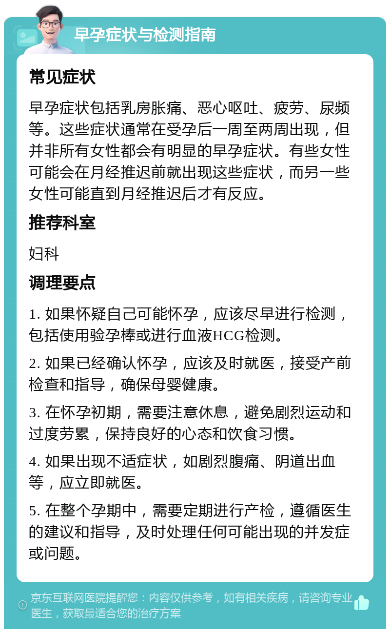 早孕症状与检测指南 常见症状 早孕症状包括乳房胀痛、恶心呕吐、疲劳、尿频等。这些症状通常在受孕后一周至两周出现，但并非所有女性都会有明显的早孕症状。有些女性可能会在月经推迟前就出现这些症状，而另一些女性可能直到月经推迟后才有反应。 推荐科室 妇科 调理要点 1. 如果怀疑自己可能怀孕，应该尽早进行检测，包括使用验孕棒或进行血液HCG检测。 2. 如果已经确认怀孕，应该及时就医，接受产前检查和指导，确保母婴健康。 3. 在怀孕初期，需要注意休息，避免剧烈运动和过度劳累，保持良好的心态和饮食习惯。 4. 如果出现不适症状，如剧烈腹痛、阴道出血等，应立即就医。 5. 在整个孕期中，需要定期进行产检，遵循医生的建议和指导，及时处理任何可能出现的并发症或问题。