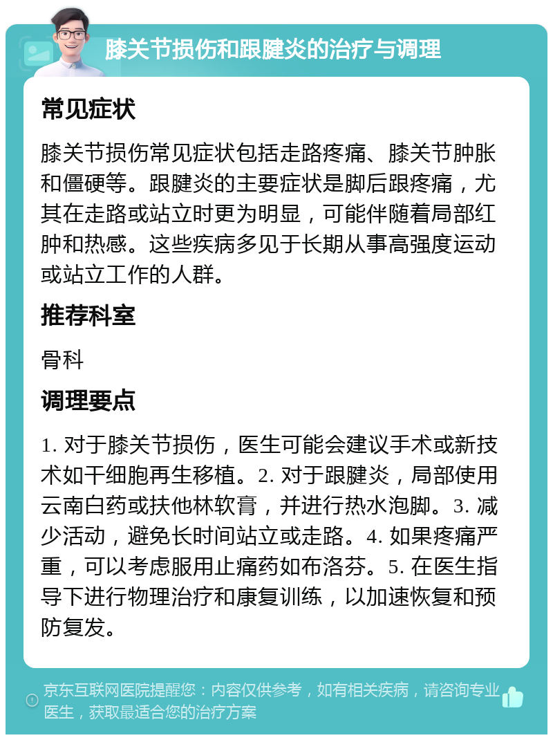 膝关节损伤和跟腱炎的治疗与调理 常见症状 膝关节损伤常见症状包括走路疼痛、膝关节肿胀和僵硬等。跟腱炎的主要症状是脚后跟疼痛，尤其在走路或站立时更为明显，可能伴随着局部红肿和热感。这些疾病多见于长期从事高强度运动或站立工作的人群。 推荐科室 骨科 调理要点 1. 对于膝关节损伤，医生可能会建议手术或新技术如干细胞再生移植。2. 对于跟腱炎，局部使用云南白药或扶他林软膏，并进行热水泡脚。3. 减少活动，避免长时间站立或走路。4. 如果疼痛严重，可以考虑服用止痛药如布洛芬。5. 在医生指导下进行物理治疗和康复训练，以加速恢复和预防复发。