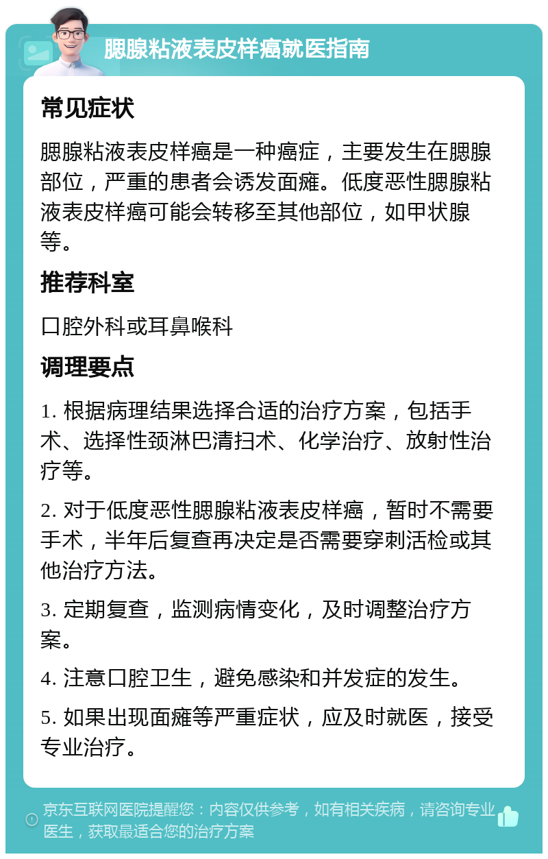 腮腺粘液表皮样癌就医指南 常见症状 腮腺粘液表皮样癌是一种癌症，主要发生在腮腺部位，严重的患者会诱发面瘫。低度恶性腮腺粘液表皮样癌可能会转移至其他部位，如甲状腺等。 推荐科室 口腔外科或耳鼻喉科 调理要点 1. 根据病理结果选择合适的治疗方案，包括手术、选择性颈淋巴清扫术、化学治疗、放射性治疗等。 2. 对于低度恶性腮腺粘液表皮样癌，暂时不需要手术，半年后复查再决定是否需要穿刺活检或其他治疗方法。 3. 定期复查，监测病情变化，及时调整治疗方案。 4. 注意口腔卫生，避免感染和并发症的发生。 5. 如果出现面瘫等严重症状，应及时就医，接受专业治疗。