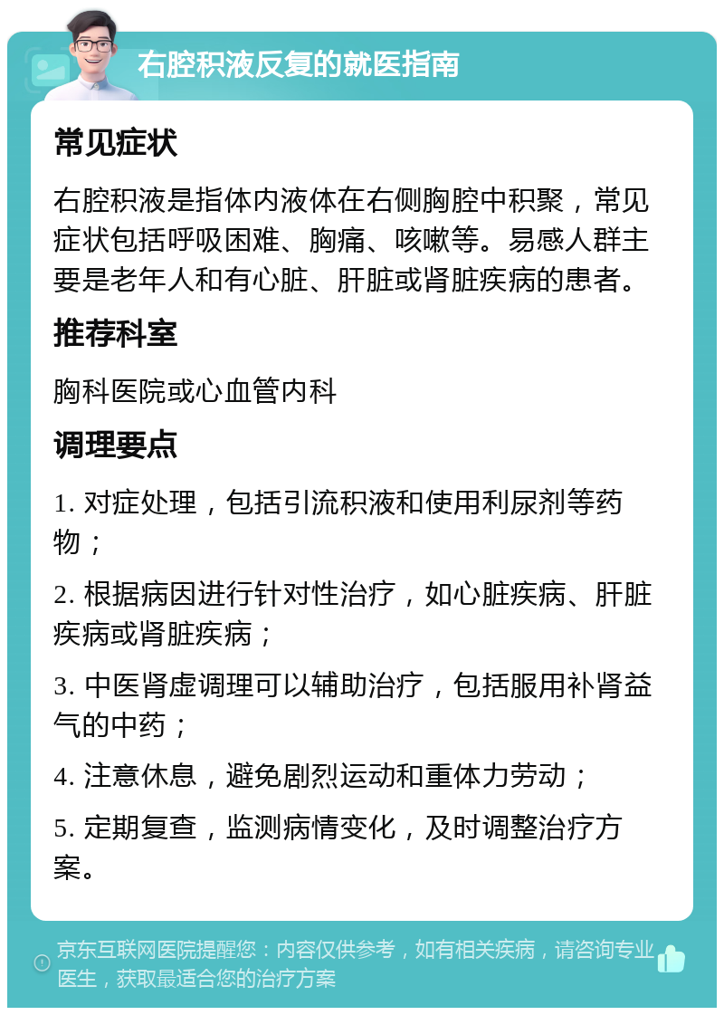 右腔积液反复的就医指南 常见症状 右腔积液是指体内液体在右侧胸腔中积聚，常见症状包括呼吸困难、胸痛、咳嗽等。易感人群主要是老年人和有心脏、肝脏或肾脏疾病的患者。 推荐科室 胸科医院或心血管内科 调理要点 1. 对症处理，包括引流积液和使用利尿剂等药物； 2. 根据病因进行针对性治疗，如心脏疾病、肝脏疾病或肾脏疾病； 3. 中医肾虚调理可以辅助治疗，包括服用补肾益气的中药； 4. 注意休息，避免剧烈运动和重体力劳动； 5. 定期复查，监测病情变化，及时调整治疗方案。