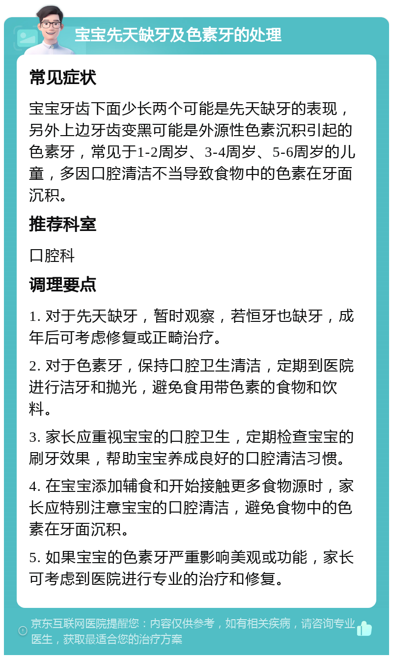 宝宝先天缺牙及色素牙的处理 常见症状 宝宝牙齿下面少长两个可能是先天缺牙的表现，另外上边牙齿变黑可能是外源性色素沉积引起的色素牙，常见于1-2周岁、3-4周岁、5-6周岁的儿童，多因口腔清洁不当导致食物中的色素在牙面沉积。 推荐科室 口腔科 调理要点 1. 对于先天缺牙，暂时观察，若恒牙也缺牙，成年后可考虑修复或正畸治疗。 2. 对于色素牙，保持口腔卫生清洁，定期到医院进行洁牙和抛光，避免食用带色素的食物和饮料。 3. 家长应重视宝宝的口腔卫生，定期检查宝宝的刷牙效果，帮助宝宝养成良好的口腔清洁习惯。 4. 在宝宝添加辅食和开始接触更多食物源时，家长应特别注意宝宝的口腔清洁，避免食物中的色素在牙面沉积。 5. 如果宝宝的色素牙严重影响美观或功能，家长可考虑到医院进行专业的治疗和修复。