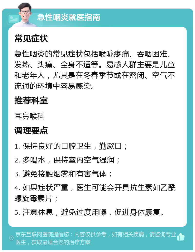 急性咽炎就医指南 常见症状 急性咽炎的常见症状包括喉咙疼痛、吞咽困难、发热、头痛、全身不适等。易感人群主要是儿童和老年人，尤其是在冬春季节或在密闭、空气不流通的环境中容易感染。 推荐科室 耳鼻喉科 调理要点 1. 保持良好的口腔卫生，勤漱口； 2. 多喝水，保持室内空气湿润； 3. 避免接触烟雾和有害气体； 4. 如果症状严重，医生可能会开具抗生素如乙酰螺旋霉素片； 5. 注意休息，避免过度用嗓，促进身体康复。