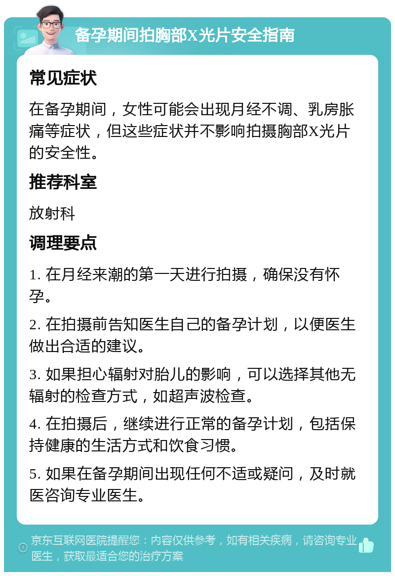 备孕期间拍胸部X光片安全指南 常见症状 在备孕期间，女性可能会出现月经不调、乳房胀痛等症状，但这些症状并不影响拍摄胸部X光片的安全性。 推荐科室 放射科 调理要点 1. 在月经来潮的第一天进行拍摄，确保没有怀孕。 2. 在拍摄前告知医生自己的备孕计划，以便医生做出合适的建议。 3. 如果担心辐射对胎儿的影响，可以选择其他无辐射的检查方式，如超声波检查。 4. 在拍摄后，继续进行正常的备孕计划，包括保持健康的生活方式和饮食习惯。 5. 如果在备孕期间出现任何不适或疑问，及时就医咨询专业医生。