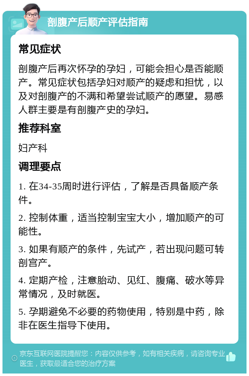 剖腹产后顺产评估指南 常见症状 剖腹产后再次怀孕的孕妇，可能会担心是否能顺产。常见症状包括孕妇对顺产的疑虑和担忧，以及对剖腹产的不满和希望尝试顺产的愿望。易感人群主要是有剖腹产史的孕妇。 推荐科室 妇产科 调理要点 1. 在34-35周时进行评估，了解是否具备顺产条件。 2. 控制体重，适当控制宝宝大小，增加顺产的可能性。 3. 如果有顺产的条件，先试产，若出现问题可转剖宫产。 4. 定期产检，注意胎动、见红、腹痛、破水等异常情况，及时就医。 5. 孕期避免不必要的药物使用，特别是中药，除非在医生指导下使用。