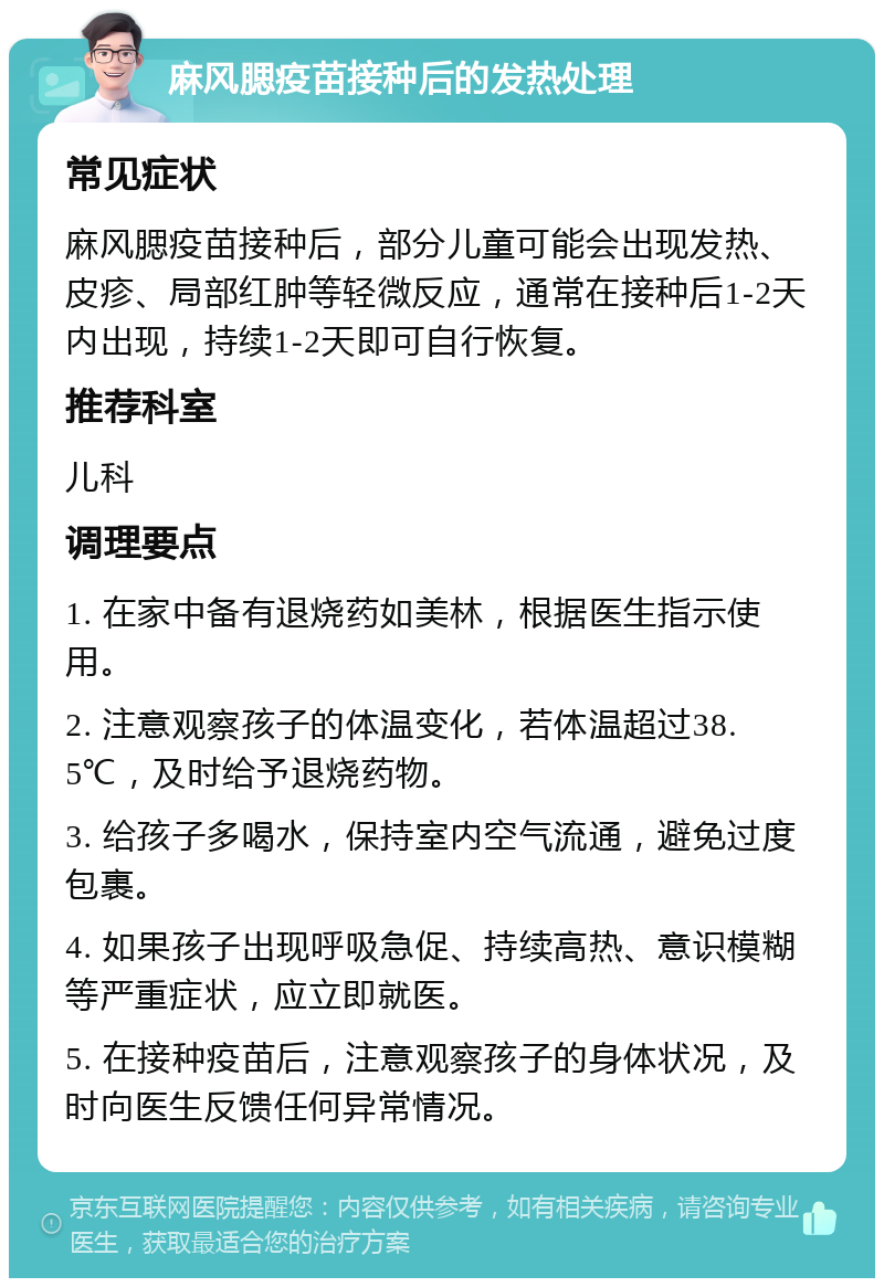 麻风腮疫苗接种后的发热处理 常见症状 麻风腮疫苗接种后，部分儿童可能会出现发热、皮疹、局部红肿等轻微反应，通常在接种后1-2天内出现，持续1-2天即可自行恢复。 推荐科室 儿科 调理要点 1. 在家中备有退烧药如美林，根据医生指示使用。 2. 注意观察孩子的体温变化，若体温超过38.5℃，及时给予退烧药物。 3. 给孩子多喝水，保持室内空气流通，避免过度包裹。 4. 如果孩子出现呼吸急促、持续高热、意识模糊等严重症状，应立即就医。 5. 在接种疫苗后，注意观察孩子的身体状况，及时向医生反馈任何异常情况。