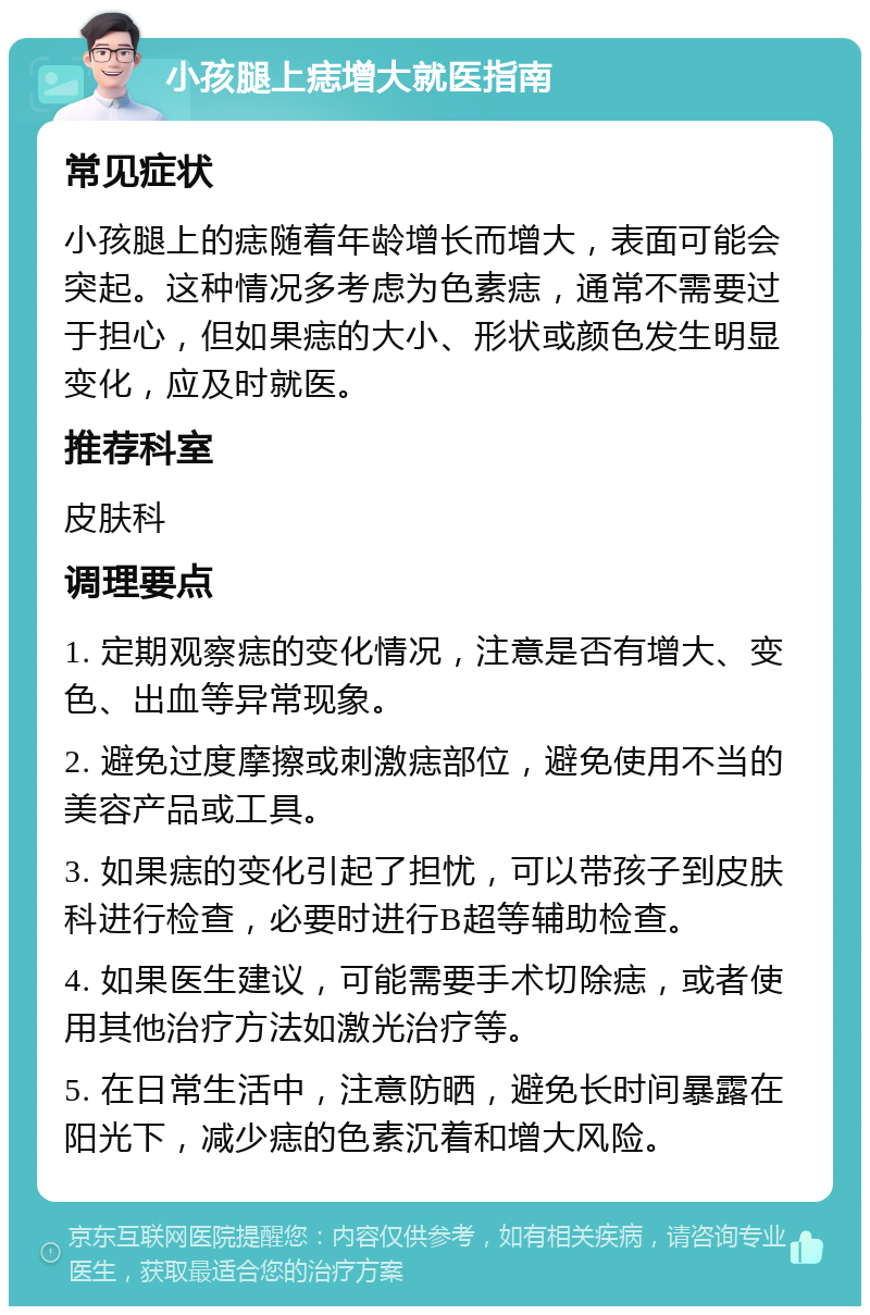 小孩腿上痣增大就医指南 常见症状 小孩腿上的痣随着年龄增长而增大，表面可能会突起。这种情况多考虑为色素痣，通常不需要过于担心，但如果痣的大小、形状或颜色发生明显变化，应及时就医。 推荐科室 皮肤科 调理要点 1. 定期观察痣的变化情况，注意是否有增大、变色、出血等异常现象。 2. 避免过度摩擦或刺激痣部位，避免使用不当的美容产品或工具。 3. 如果痣的变化引起了担忧，可以带孩子到皮肤科进行检查，必要时进行B超等辅助检查。 4. 如果医生建议，可能需要手术切除痣，或者使用其他治疗方法如激光治疗等。 5. 在日常生活中，注意防晒，避免长时间暴露在阳光下，减少痣的色素沉着和增大风险。