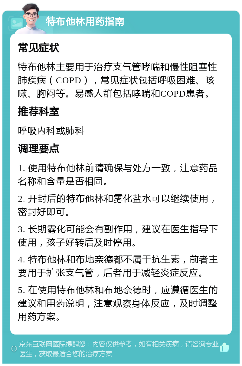 特布他林用药指南 常见症状 特布他林主要用于治疗支气管哮喘和慢性阻塞性肺疾病（COPD），常见症状包括呼吸困难、咳嗽、胸闷等。易感人群包括哮喘和COPD患者。 推荐科室 呼吸内科或肺科 调理要点 1. 使用特布他林前请确保与处方一致，注意药品名称和含量是否相同。 2. 开封后的特布他林和雾化盐水可以继续使用，密封好即可。 3. 长期雾化可能会有副作用，建议在医生指导下使用，孩子好转后及时停用。 4. 特布他林和布地奈德都不属于抗生素，前者主要用于扩张支气管，后者用于减轻炎症反应。 5. 在使用特布他林和布地奈德时，应遵循医生的建议和用药说明，注意观察身体反应，及时调整用药方案。