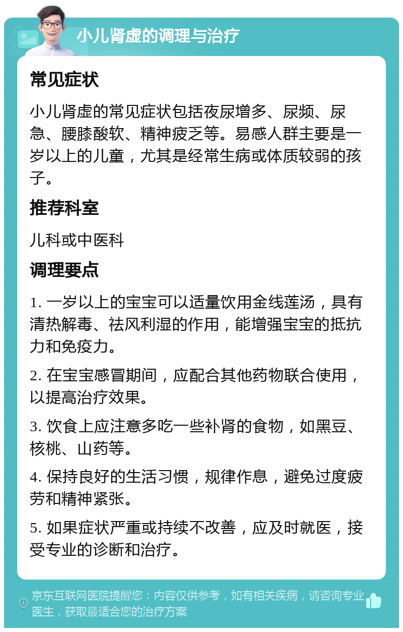 小儿肾虚的调理与治疗 常见症状 小儿肾虚的常见症状包括夜尿增多、尿频、尿急、腰膝酸软、精神疲乏等。易感人群主要是一岁以上的儿童，尤其是经常生病或体质较弱的孩子。 推荐科室 儿科或中医科 调理要点 1. 一岁以上的宝宝可以适量饮用金线莲汤，具有清热解毒、祛风利湿的作用，能增强宝宝的抵抗力和免疫力。 2. 在宝宝感冒期间，应配合其他药物联合使用，以提高治疗效果。 3. 饮食上应注意多吃一些补肾的食物，如黑豆、核桃、山药等。 4. 保持良好的生活习惯，规律作息，避免过度疲劳和精神紧张。 5. 如果症状严重或持续不改善，应及时就医，接受专业的诊断和治疗。