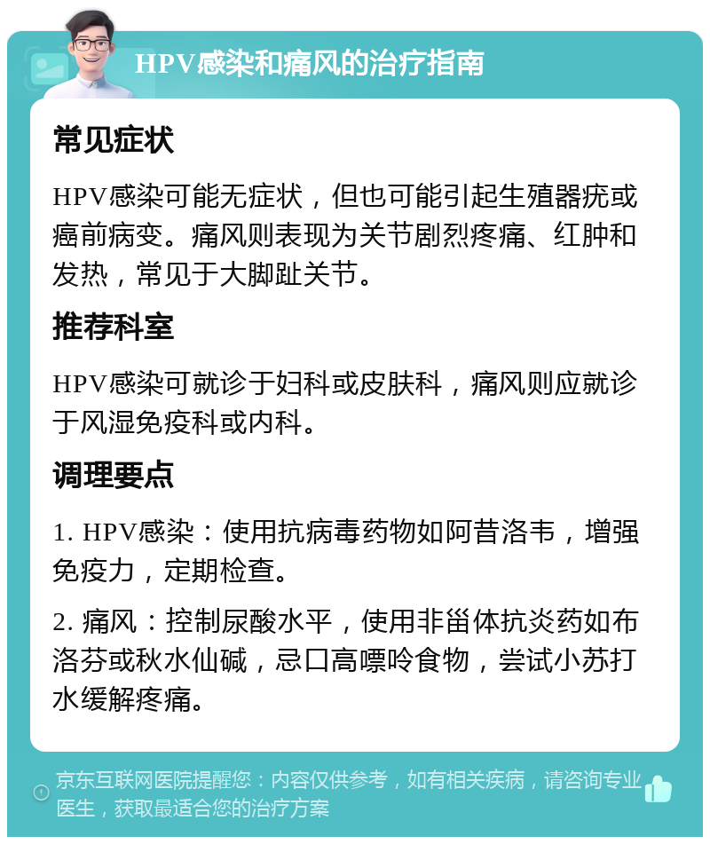 HPV感染和痛风的治疗指南 常见症状 HPV感染可能无症状，但也可能引起生殖器疣或癌前病变。痛风则表现为关节剧烈疼痛、红肿和发热，常见于大脚趾关节。 推荐科室 HPV感染可就诊于妇科或皮肤科，痛风则应就诊于风湿免疫科或内科。 调理要点 1. HPV感染：使用抗病毒药物如阿昔洛韦，增强免疫力，定期检查。 2. 痛风：控制尿酸水平，使用非甾体抗炎药如布洛芬或秋水仙碱，忌口高嘌呤食物，尝试小苏打水缓解疼痛。