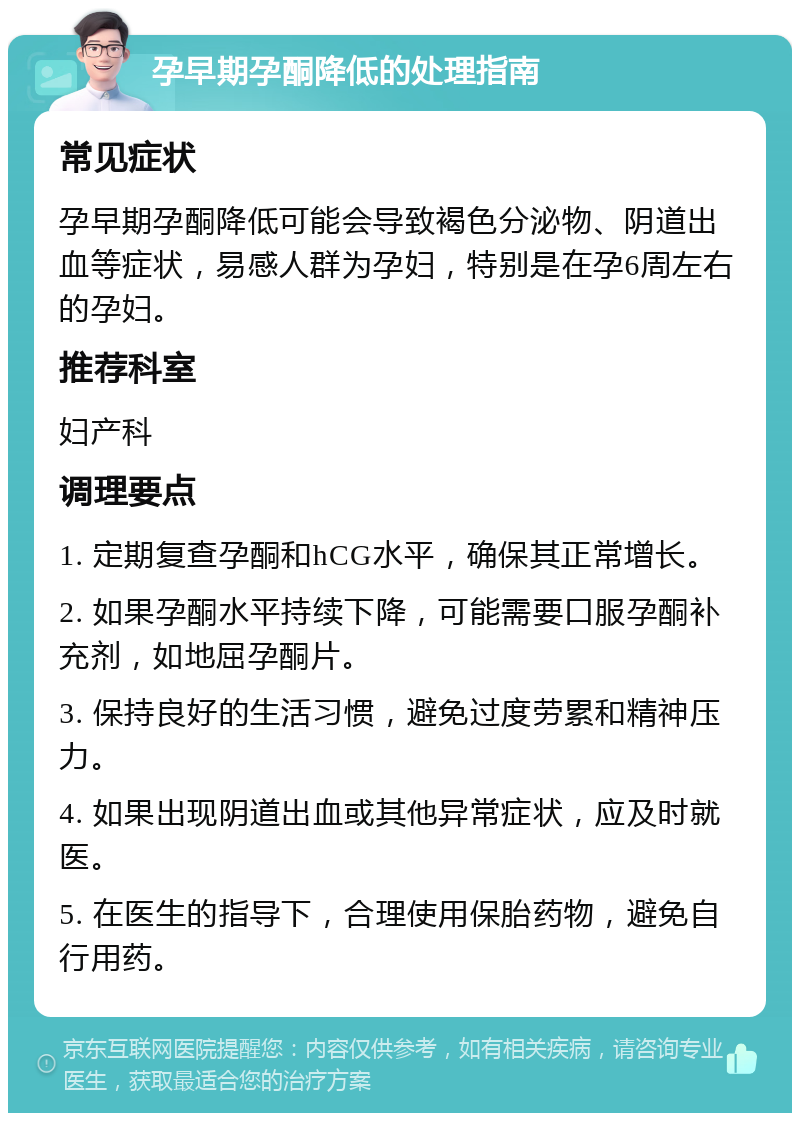 孕早期孕酮降低的处理指南 常见症状 孕早期孕酮降低可能会导致褐色分泌物、阴道出血等症状，易感人群为孕妇，特别是在孕6周左右的孕妇。 推荐科室 妇产科 调理要点 1. 定期复查孕酮和hCG水平，确保其正常增长。 2. 如果孕酮水平持续下降，可能需要口服孕酮补充剂，如地屈孕酮片。 3. 保持良好的生活习惯，避免过度劳累和精神压力。 4. 如果出现阴道出血或其他异常症状，应及时就医。 5. 在医生的指导下，合理使用保胎药物，避免自行用药。