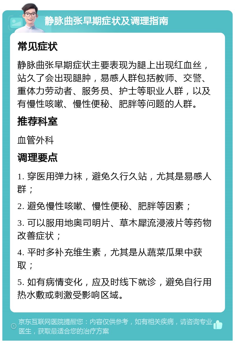 静脉曲张早期症状及调理指南 常见症状 静脉曲张早期症状主要表现为腿上出现红血丝，站久了会出现腿肿，易感人群包括教师、交警、重体力劳动者、服务员、护士等职业人群，以及有慢性咳嗽、慢性便秘、肥胖等问题的人群。 推荐科室 血管外科 调理要点 1. 穿医用弹力袜，避免久行久站，尤其是易感人群； 2. 避免慢性咳嗽、慢性便秘、肥胖等因素； 3. 可以服用地奥司明片、草木犀流浸液片等药物改善症状； 4. 平时多补充维生素，尤其是从蔬菜瓜果中获取； 5. 如有病情变化，应及时线下就诊，避免自行用热水敷或刺激受影响区域。