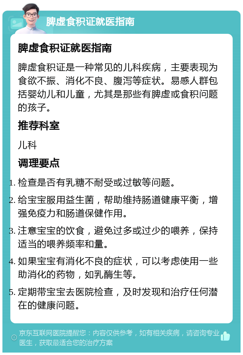 脾虚食积证就医指南 脾虚食积证就医指南 脾虚食积证是一种常见的儿科疾病，主要表现为食欲不振、消化不良、腹泻等症状。易感人群包括婴幼儿和儿童，尤其是那些有脾虚或食积问题的孩子。 推荐科室 儿科 调理要点 检查是否有乳糖不耐受或过敏等问题。 给宝宝服用益生菌，帮助维持肠道健康平衡，增强免疫力和肠道保健作用。 注意宝宝的饮食，避免过多或过少的喂养，保持适当的喂养频率和量。 如果宝宝有消化不良的症状，可以考虑使用一些助消化的药物，如乳酶生等。 定期带宝宝去医院检查，及时发现和治疗任何潜在的健康问题。