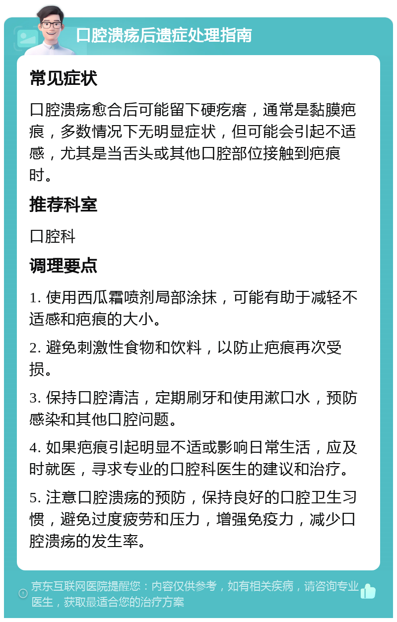 口腔溃疡后遗症处理指南 常见症状 口腔溃疡愈合后可能留下硬疙瘩，通常是黏膜疤痕，多数情况下无明显症状，但可能会引起不适感，尤其是当舌头或其他口腔部位接触到疤痕时。 推荐科室 口腔科 调理要点 1. 使用西瓜霜喷剂局部涂抹，可能有助于减轻不适感和疤痕的大小。 2. 避免刺激性食物和饮料，以防止疤痕再次受损。 3. 保持口腔清洁，定期刷牙和使用漱口水，预防感染和其他口腔问题。 4. 如果疤痕引起明显不适或影响日常生活，应及时就医，寻求专业的口腔科医生的建议和治疗。 5. 注意口腔溃疡的预防，保持良好的口腔卫生习惯，避免过度疲劳和压力，增强免疫力，减少口腔溃疡的发生率。