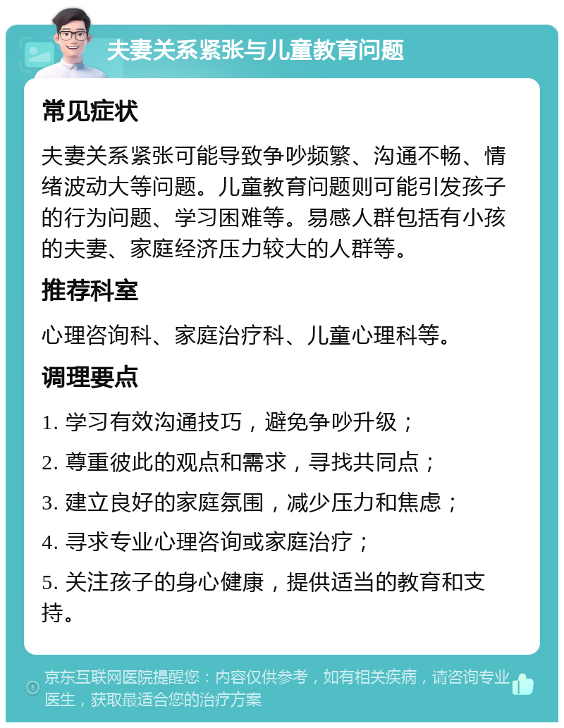 夫妻关系紧张与儿童教育问题 常见症状 夫妻关系紧张可能导致争吵频繁、沟通不畅、情绪波动大等问题。儿童教育问题则可能引发孩子的行为问题、学习困难等。易感人群包括有小孩的夫妻、家庭经济压力较大的人群等。 推荐科室 心理咨询科、家庭治疗科、儿童心理科等。 调理要点 1. 学习有效沟通技巧，避免争吵升级； 2. 尊重彼此的观点和需求，寻找共同点； 3. 建立良好的家庭氛围，减少压力和焦虑； 4. 寻求专业心理咨询或家庭治疗； 5. 关注孩子的身心健康，提供适当的教育和支持。