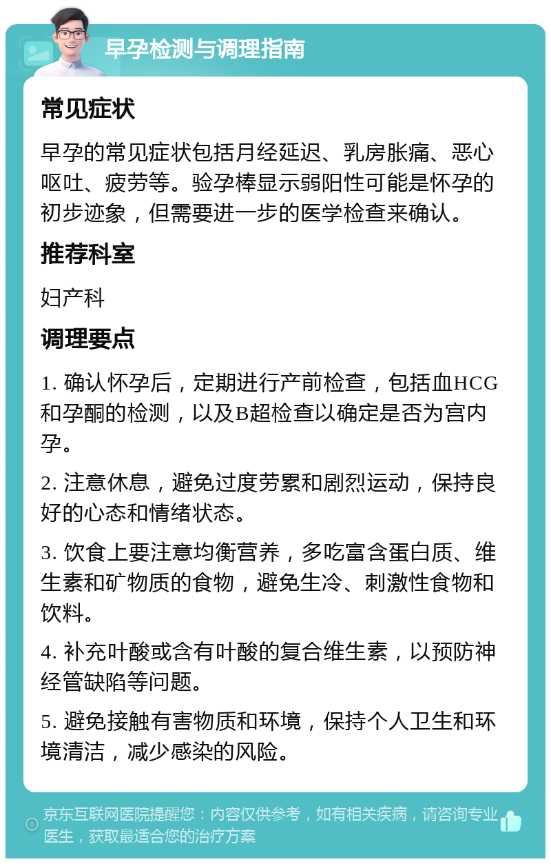 早孕检测与调理指南 常见症状 早孕的常见症状包括月经延迟、乳房胀痛、恶心呕吐、疲劳等。验孕棒显示弱阳性可能是怀孕的初步迹象，但需要进一步的医学检查来确认。 推荐科室 妇产科 调理要点 1. 确认怀孕后，定期进行产前检查，包括血HCG和孕酮的检测，以及B超检查以确定是否为宫内孕。 2. 注意休息，避免过度劳累和剧烈运动，保持良好的心态和情绪状态。 3. 饮食上要注意均衡营养，多吃富含蛋白质、维生素和矿物质的食物，避免生冷、刺激性食物和饮料。 4. 补充叶酸或含有叶酸的复合维生素，以预防神经管缺陷等问题。 5. 避免接触有害物质和环境，保持个人卫生和环境清洁，减少感染的风险。