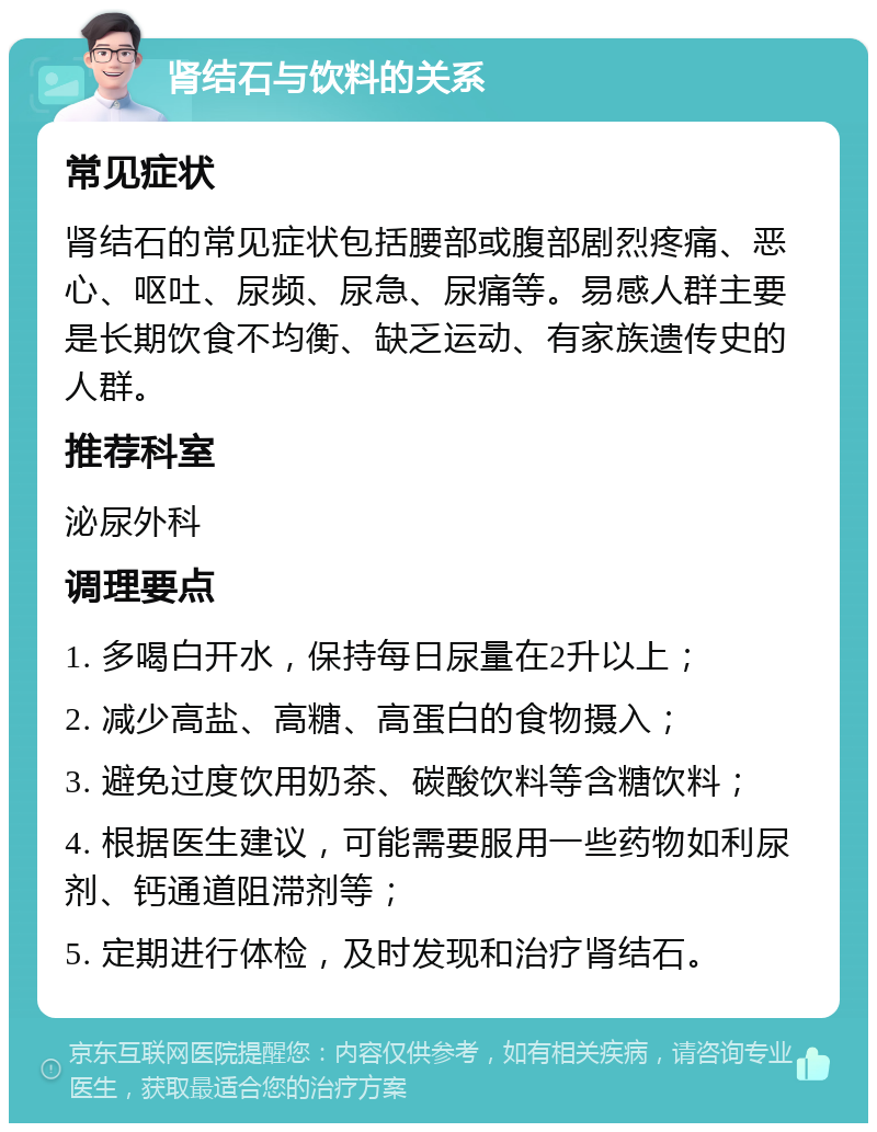 肾结石与饮料的关系 常见症状 肾结石的常见症状包括腰部或腹部剧烈疼痛、恶心、呕吐、尿频、尿急、尿痛等。易感人群主要是长期饮食不均衡、缺乏运动、有家族遗传史的人群。 推荐科室 泌尿外科 调理要点 1. 多喝白开水，保持每日尿量在2升以上； 2. 减少高盐、高糖、高蛋白的食物摄入； 3. 避免过度饮用奶茶、碳酸饮料等含糖饮料； 4. 根据医生建议，可能需要服用一些药物如利尿剂、钙通道阻滞剂等； 5. 定期进行体检，及时发现和治疗肾结石。