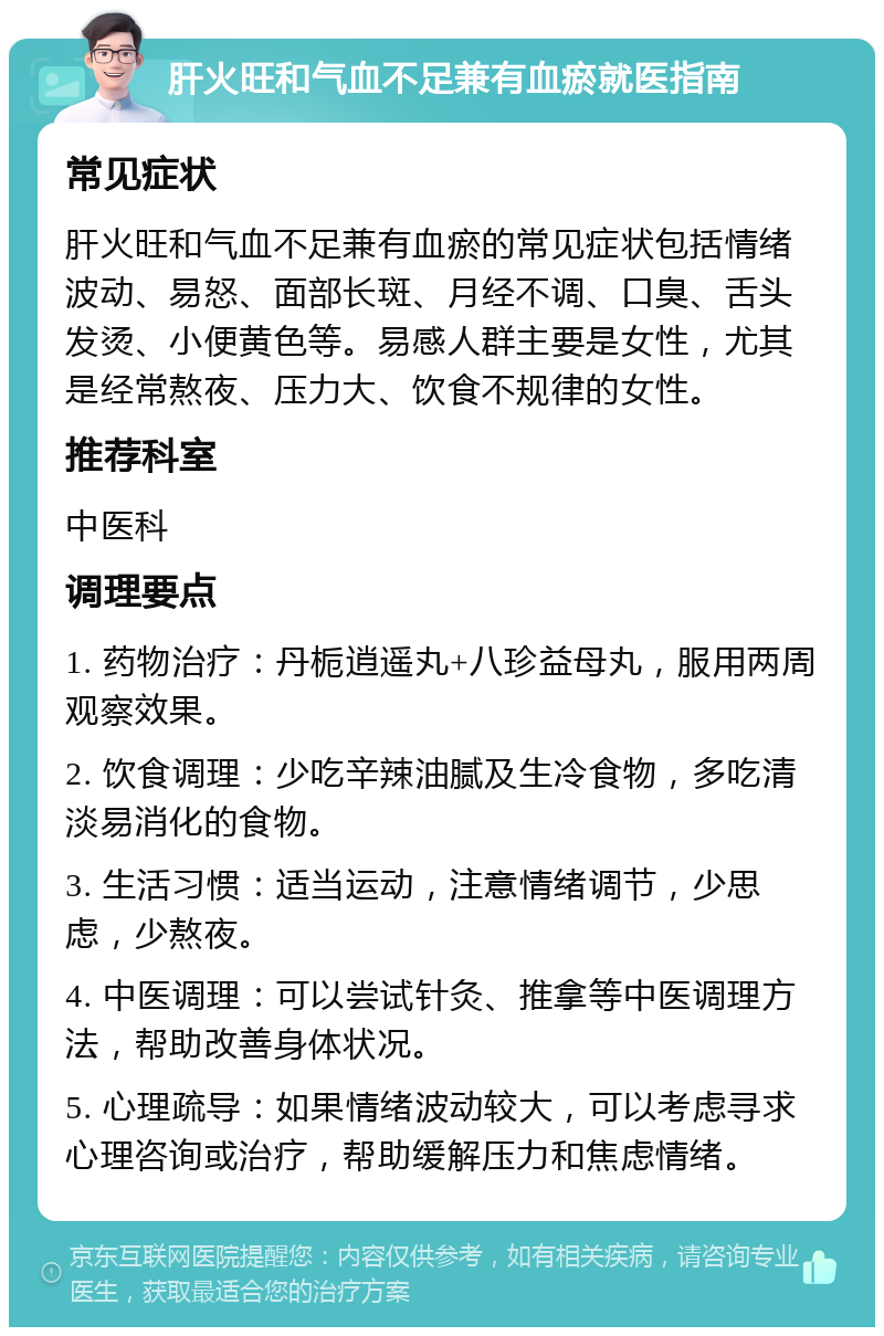 肝火旺和气血不足兼有血瘀就医指南 常见症状 肝火旺和气血不足兼有血瘀的常见症状包括情绪波动、易怒、面部长斑、月经不调、口臭、舌头发烫、小便黄色等。易感人群主要是女性，尤其是经常熬夜、压力大、饮食不规律的女性。 推荐科室 中医科 调理要点 1. 药物治疗：丹栀逍遥丸+八珍益母丸，服用两周观察效果。 2. 饮食调理：少吃辛辣油腻及生冷食物，多吃清淡易消化的食物。 3. 生活习惯：适当运动，注意情绪调节，少思虑，少熬夜。 4. 中医调理：可以尝试针灸、推拿等中医调理方法，帮助改善身体状况。 5. 心理疏导：如果情绪波动较大，可以考虑寻求心理咨询或治疗，帮助缓解压力和焦虑情绪。