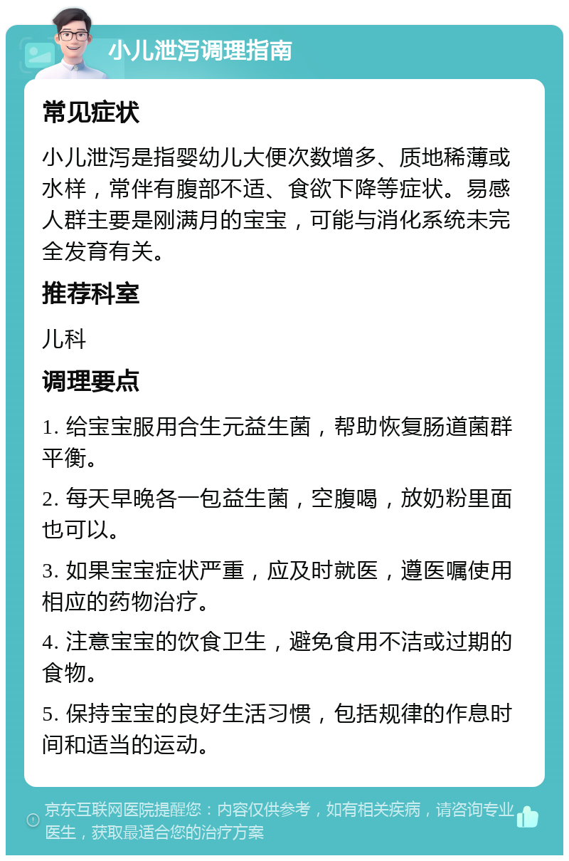 小儿泄泻调理指南 常见症状 小儿泄泻是指婴幼儿大便次数增多、质地稀薄或水样，常伴有腹部不适、食欲下降等症状。易感人群主要是刚满月的宝宝，可能与消化系统未完全发育有关。 推荐科室 儿科 调理要点 1. 给宝宝服用合生元益生菌，帮助恢复肠道菌群平衡。 2. 每天早晚各一包益生菌，空腹喝，放奶粉里面也可以。 3. 如果宝宝症状严重，应及时就医，遵医嘱使用相应的药物治疗。 4. 注意宝宝的饮食卫生，避免食用不洁或过期的食物。 5. 保持宝宝的良好生活习惯，包括规律的作息时间和适当的运动。