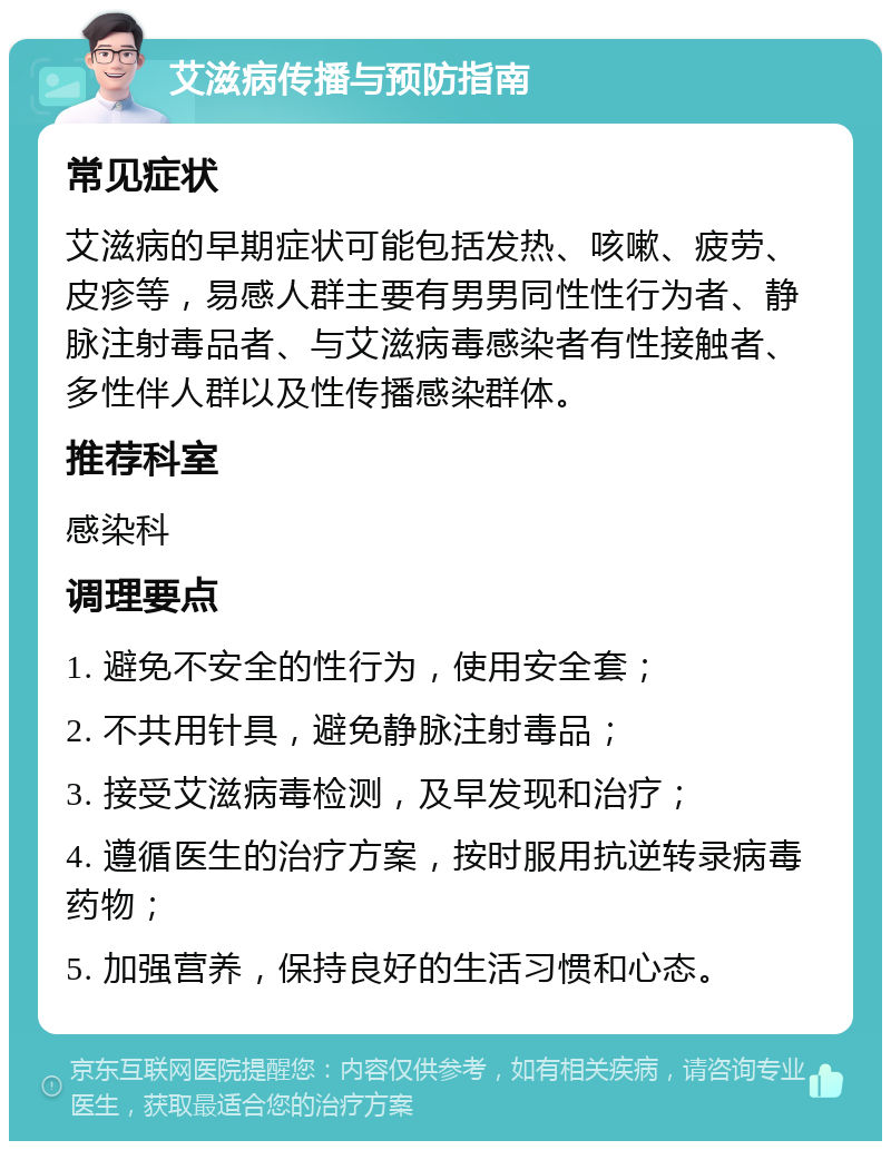 艾滋病传播与预防指南 常见症状 艾滋病的早期症状可能包括发热、咳嗽、疲劳、皮疹等，易感人群主要有男男同性性行为者、静脉注射毒品者、与艾滋病毒感染者有性接触者、多性伴人群以及性传播感染群体。 推荐科室 感染科 调理要点 1. 避免不安全的性行为，使用安全套； 2. 不共用针具，避免静脉注射毒品； 3. 接受艾滋病毒检测，及早发现和治疗； 4. 遵循医生的治疗方案，按时服用抗逆转录病毒药物； 5. 加强营养，保持良好的生活习惯和心态。