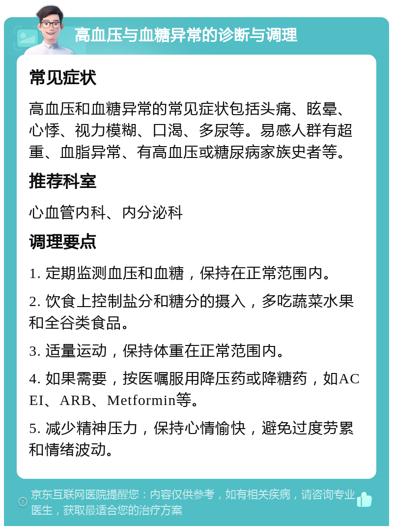 高血压与血糖异常的诊断与调理 常见症状 高血压和血糖异常的常见症状包括头痛、眩晕、心悸、视力模糊、口渴、多尿等。易感人群有超重、血脂异常、有高血压或糖尿病家族史者等。 推荐科室 心血管内科、内分泌科 调理要点 1. 定期监测血压和血糖，保持在正常范围内。 2. 饮食上控制盐分和糖分的摄入，多吃蔬菜水果和全谷类食品。 3. 适量运动，保持体重在正常范围内。 4. 如果需要，按医嘱服用降压药或降糖药，如ACEI、ARB、Metformin等。 5. 减少精神压力，保持心情愉快，避免过度劳累和情绪波动。