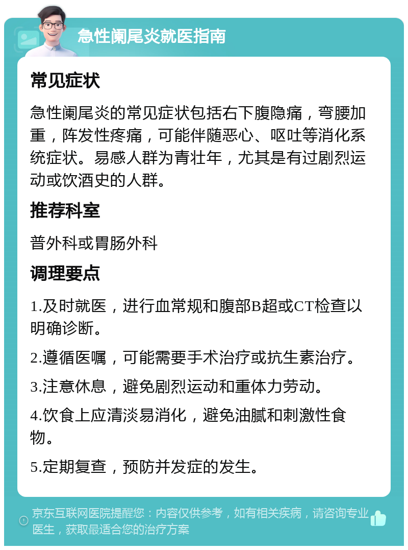 急性阑尾炎就医指南 常见症状 急性阑尾炎的常见症状包括右下腹隐痛，弯腰加重，阵发性疼痛，可能伴随恶心、呕吐等消化系统症状。易感人群为青壮年，尤其是有过剧烈运动或饮酒史的人群。 推荐科室 普外科或胃肠外科 调理要点 1.及时就医，进行血常规和腹部B超或CT检查以明确诊断。 2.遵循医嘱，可能需要手术治疗或抗生素治疗。 3.注意休息，避免剧烈运动和重体力劳动。 4.饮食上应清淡易消化，避免油腻和刺激性食物。 5.定期复查，预防并发症的发生。