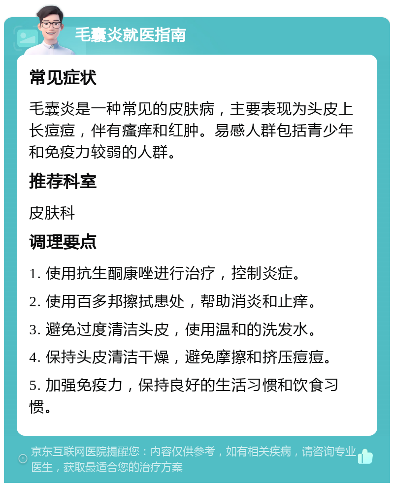 毛囊炎就医指南 常见症状 毛囊炎是一种常见的皮肤病，主要表现为头皮上长痘痘，伴有瘙痒和红肿。易感人群包括青少年和免疫力较弱的人群。 推荐科室 皮肤科 调理要点 1. 使用抗生酮康唑进行治疗，控制炎症。 2. 使用百多邦擦拭患处，帮助消炎和止痒。 3. 避免过度清洁头皮，使用温和的洗发水。 4. 保持头皮清洁干燥，避免摩擦和挤压痘痘。 5. 加强免疫力，保持良好的生活习惯和饮食习惯。