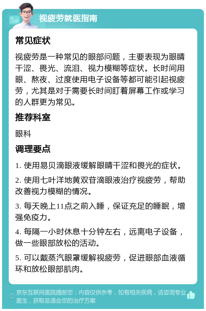 视疲劳就医指南 常见症状 视疲劳是一种常见的眼部问题，主要表现为眼睛干涩、畏光、流泪、视力模糊等症状。长时间用眼、熬夜、过度使用电子设备等都可能引起视疲劳，尤其是对于需要长时间盯着屏幕工作或学习的人群更为常见。 推荐科室 眼科 调理要点 1. 使用易贝滴眼液缓解眼睛干涩和畏光的症状。 2. 使用七叶洋地黄双苷滴眼液治疗视疲劳，帮助改善视力模糊的情况。 3. 每天晚上11点之前入睡，保证充足的睡眠，增强免疫力。 4. 每隔一小时休息十分钟左右，远离电子设备，做一些眼部放松的活动。 5. 可以戴蒸汽眼罩缓解视疲劳，促进眼部血液循环和放松眼部肌肉。