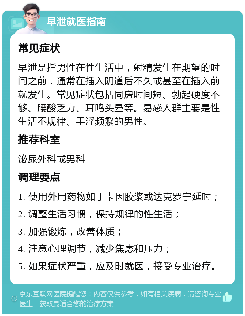 早泄就医指南 常见症状 早泄是指男性在性生活中，射精发生在期望的时间之前，通常在插入阴道后不久或甚至在插入前就发生。常见症状包括同房时间短、勃起硬度不够、腰酸乏力、耳鸣头晕等。易感人群主要是性生活不规律、手淫频繁的男性。 推荐科室 泌尿外科或男科 调理要点 1. 使用外用药物如丁卡因胶浆或达克罗宁延时； 2. 调整生活习惯，保持规律的性生活； 3. 加强锻炼，改善体质； 4. 注意心理调节，减少焦虑和压力； 5. 如果症状严重，应及时就医，接受专业治疗。