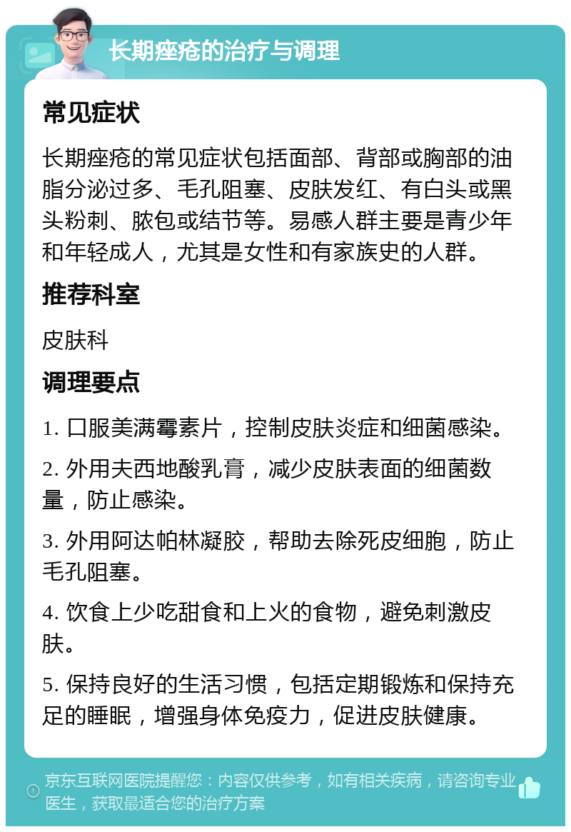 长期痤疮的治疗与调理 常见症状 长期痤疮的常见症状包括面部、背部或胸部的油脂分泌过多、毛孔阻塞、皮肤发红、有白头或黑头粉刺、脓包或结节等。易感人群主要是青少年和年轻成人，尤其是女性和有家族史的人群。 推荐科室 皮肤科 调理要点 1. 口服美满霉素片，控制皮肤炎症和细菌感染。 2. 外用夫西地酸乳膏，减少皮肤表面的细菌数量，防止感染。 3. 外用阿达帕林凝胶，帮助去除死皮细胞，防止毛孔阻塞。 4. 饮食上少吃甜食和上火的食物，避免刺激皮肤。 5. 保持良好的生活习惯，包括定期锻炼和保持充足的睡眠，增强身体免疫力，促进皮肤健康。