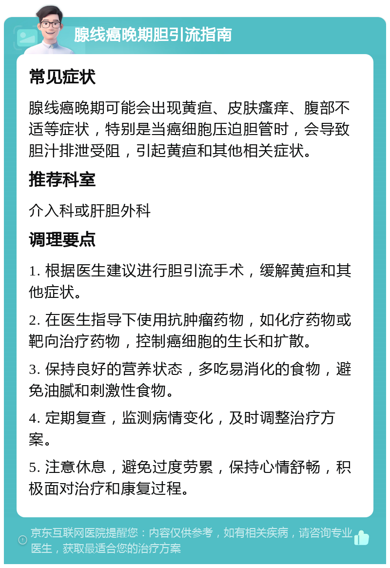 腺线癌晚期胆引流指南 常见症状 腺线癌晚期可能会出现黄疸、皮肤瘙痒、腹部不适等症状，特别是当癌细胞压迫胆管时，会导致胆汁排泄受阻，引起黄疸和其他相关症状。 推荐科室 介入科或肝胆外科 调理要点 1. 根据医生建议进行胆引流手术，缓解黄疸和其他症状。 2. 在医生指导下使用抗肿瘤药物，如化疗药物或靶向治疗药物，控制癌细胞的生长和扩散。 3. 保持良好的营养状态，多吃易消化的食物，避免油腻和刺激性食物。 4. 定期复查，监测病情变化，及时调整治疗方案。 5. 注意休息，避免过度劳累，保持心情舒畅，积极面对治疗和康复过程。