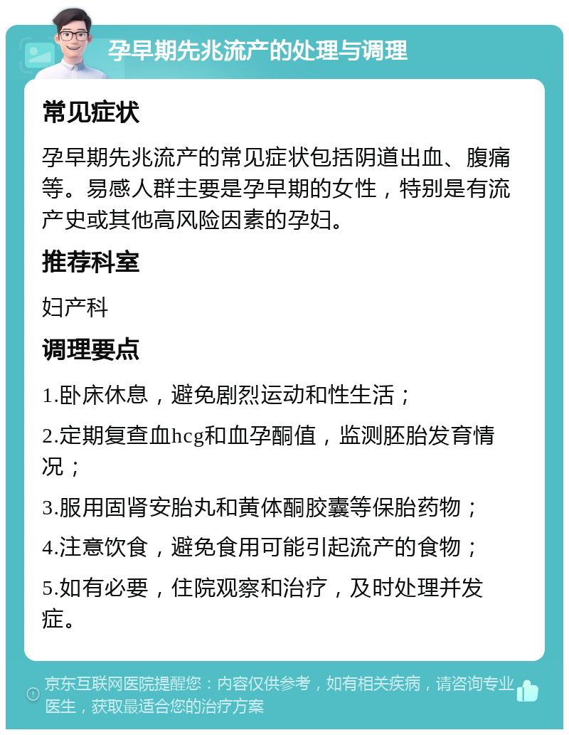 孕早期先兆流产的处理与调理 常见症状 孕早期先兆流产的常见症状包括阴道出血、腹痛等。易感人群主要是孕早期的女性，特别是有流产史或其他高风险因素的孕妇。 推荐科室 妇产科 调理要点 1.卧床休息，避免剧烈运动和性生活； 2.定期复查血hcg和血孕酮值，监测胚胎发育情况； 3.服用固肾安胎丸和黄体酮胶囊等保胎药物； 4.注意饮食，避免食用可能引起流产的食物； 5.如有必要，住院观察和治疗，及时处理并发症。