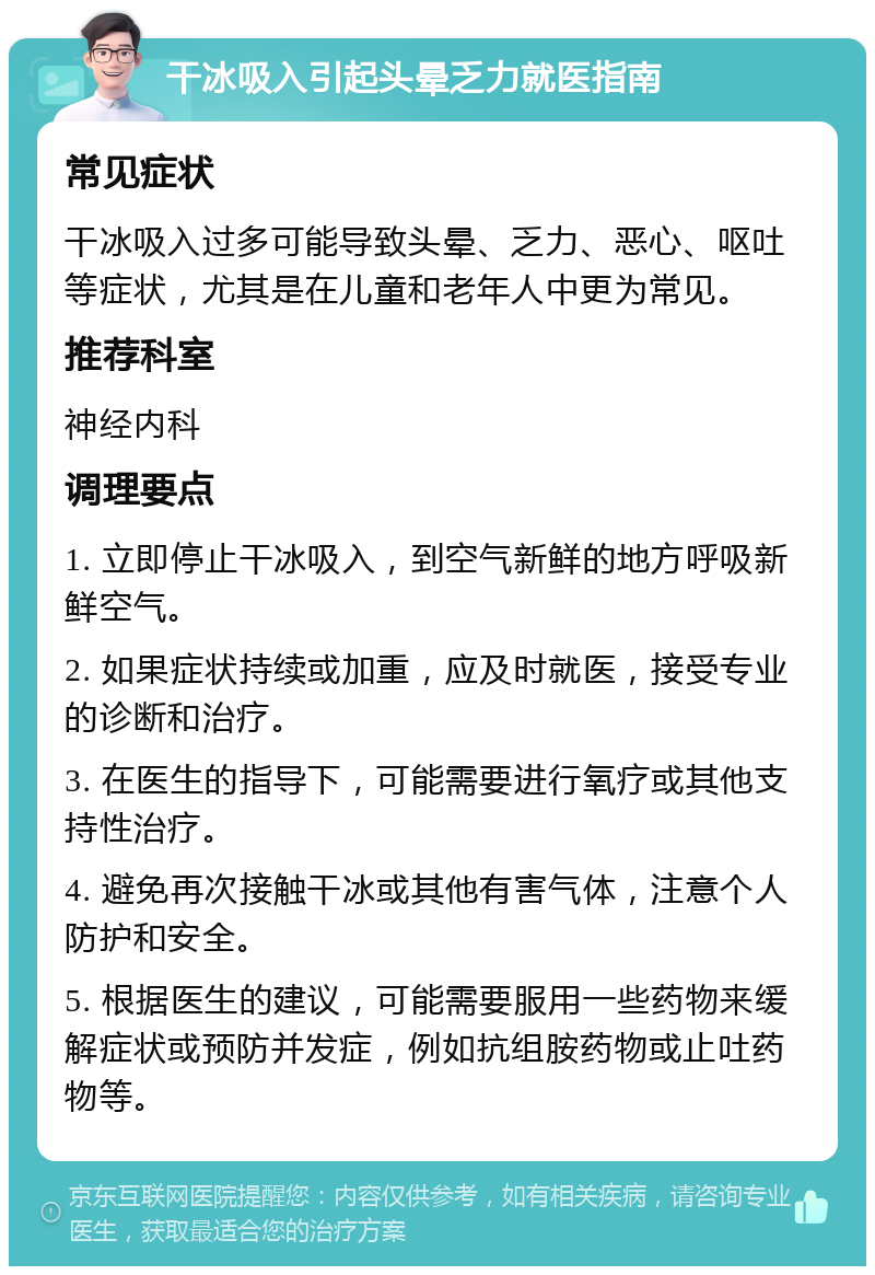 干冰吸入引起头晕乏力就医指南 常见症状 干冰吸入过多可能导致头晕、乏力、恶心、呕吐等症状，尤其是在儿童和老年人中更为常见。 推荐科室 神经内科 调理要点 1. 立即停止干冰吸入，到空气新鲜的地方呼吸新鲜空气。 2. 如果症状持续或加重，应及时就医，接受专业的诊断和治疗。 3. 在医生的指导下，可能需要进行氧疗或其他支持性治疗。 4. 避免再次接触干冰或其他有害气体，注意个人防护和安全。 5. 根据医生的建议，可能需要服用一些药物来缓解症状或预防并发症，例如抗组胺药物或止吐药物等。