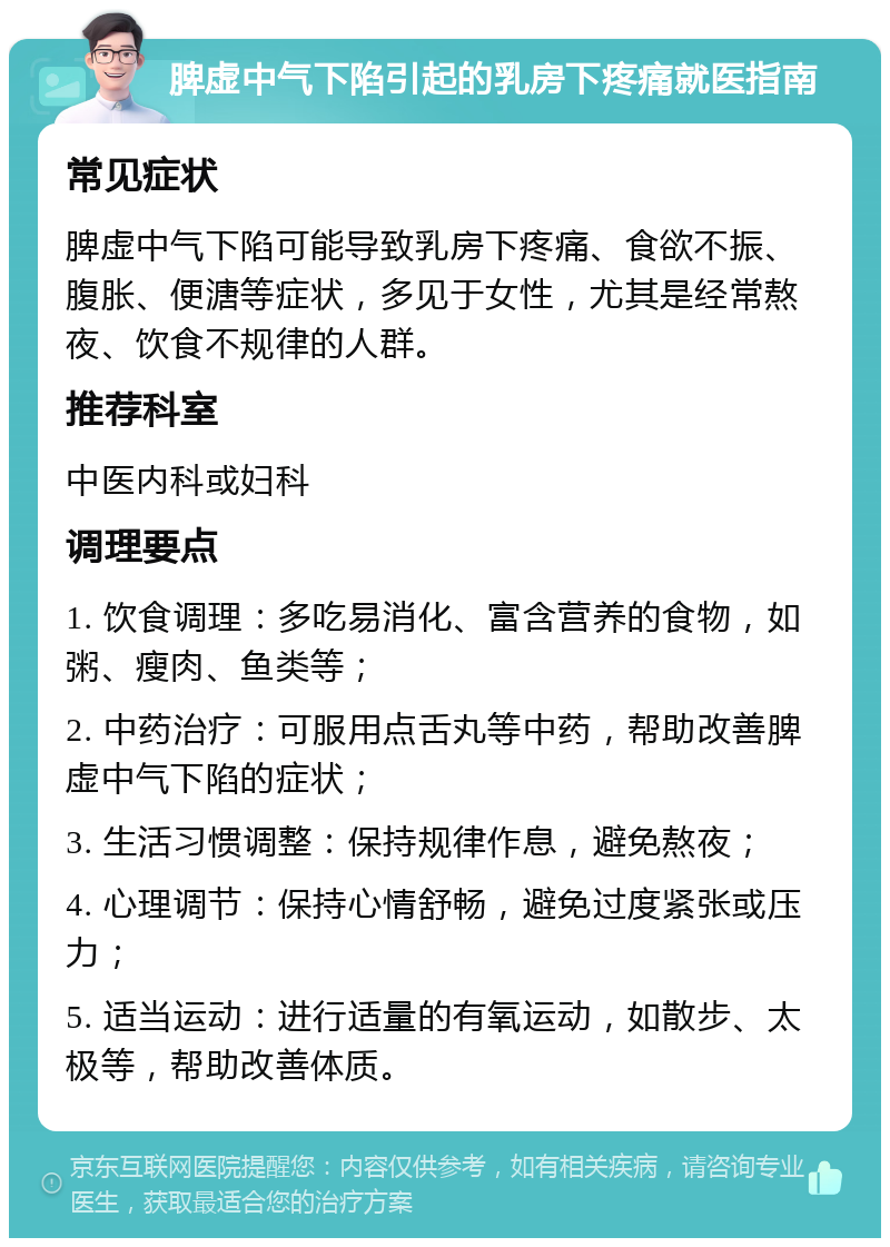 脾虚中气下陷引起的乳房下疼痛就医指南 常见症状 脾虚中气下陷可能导致乳房下疼痛、食欲不振、腹胀、便溏等症状，多见于女性，尤其是经常熬夜、饮食不规律的人群。 推荐科室 中医内科或妇科 调理要点 1. 饮食调理：多吃易消化、富含营养的食物，如粥、瘦肉、鱼类等； 2. 中药治疗：可服用点舌丸等中药，帮助改善脾虚中气下陷的症状； 3. 生活习惯调整：保持规律作息，避免熬夜； 4. 心理调节：保持心情舒畅，避免过度紧张或压力； 5. 适当运动：进行适量的有氧运动，如散步、太极等，帮助改善体质。