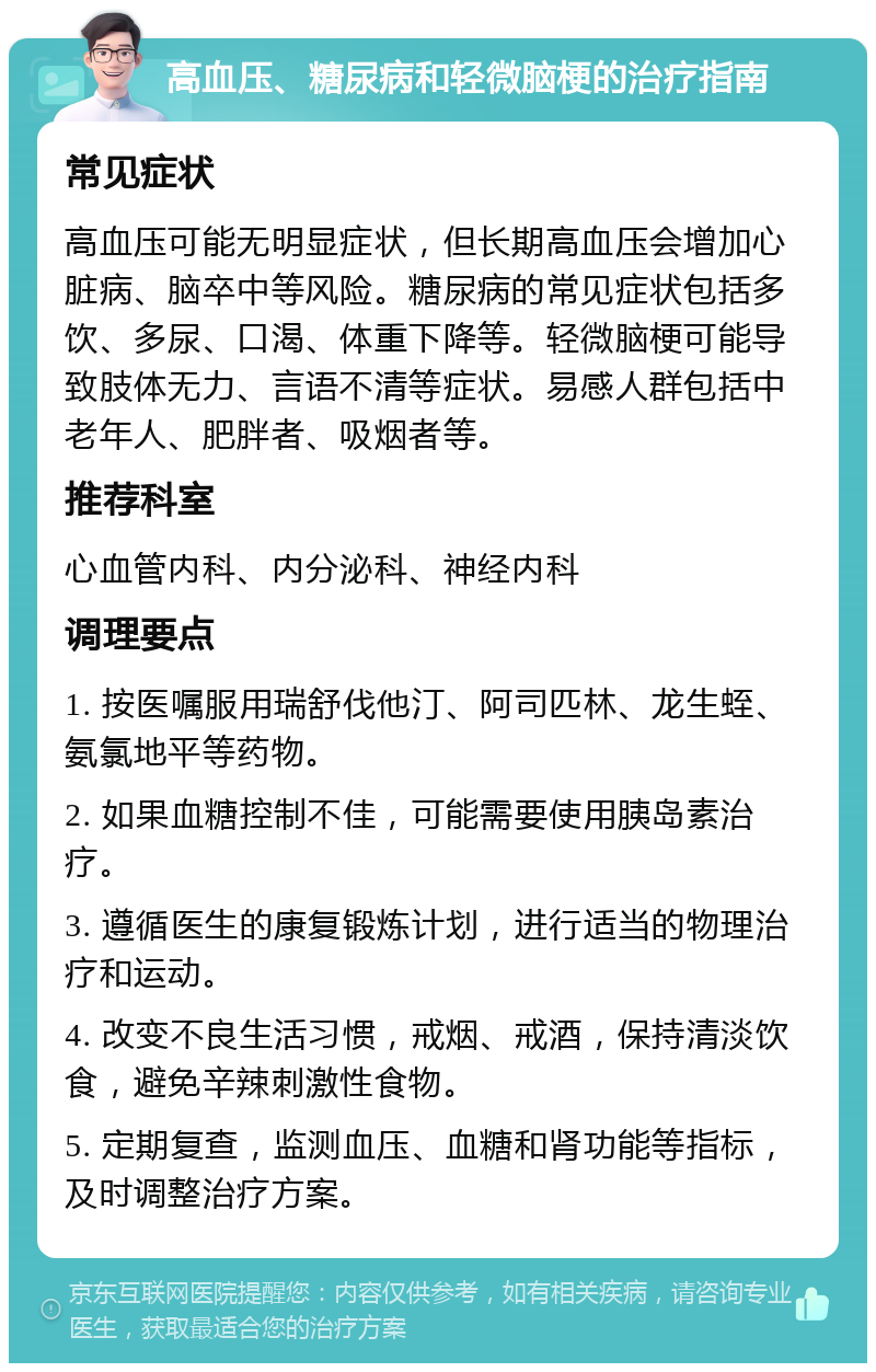 高血压、糖尿病和轻微脑梗的治疗指南 常见症状 高血压可能无明显症状，但长期高血压会增加心脏病、脑卒中等风险。糖尿病的常见症状包括多饮、多尿、口渴、体重下降等。轻微脑梗可能导致肢体无力、言语不清等症状。易感人群包括中老年人、肥胖者、吸烟者等。 推荐科室 心血管内科、内分泌科、神经内科 调理要点 1. 按医嘱服用瑞舒伐他汀、阿司匹林、龙生蛭、氨氯地平等药物。 2. 如果血糖控制不佳，可能需要使用胰岛素治疗。 3. 遵循医生的康复锻炼计划，进行适当的物理治疗和运动。 4. 改变不良生活习惯，戒烟、戒酒，保持清淡饮食，避免辛辣刺激性食物。 5. 定期复查，监测血压、血糖和肾功能等指标，及时调整治疗方案。