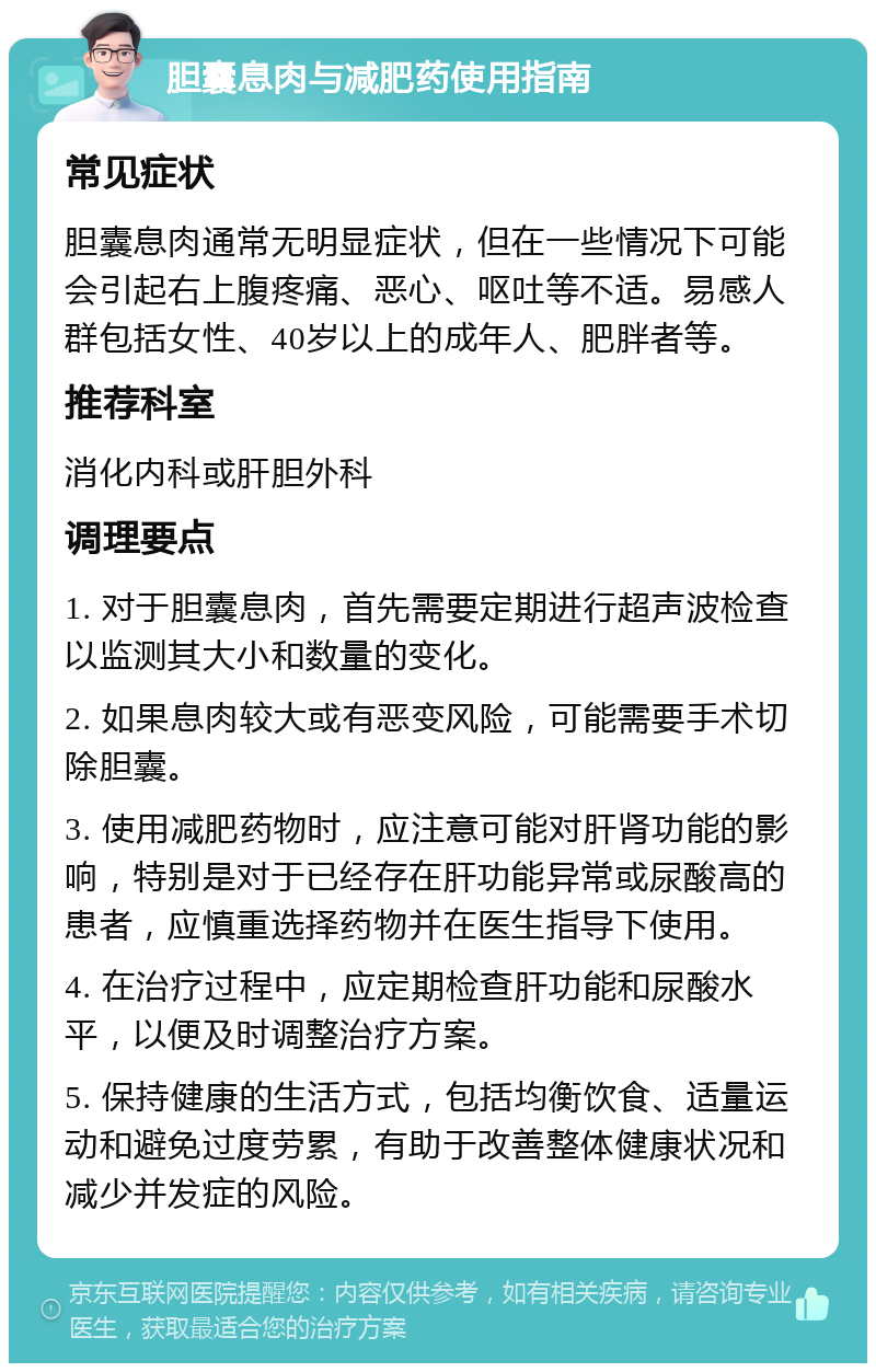 胆囊息肉与减肥药使用指南 常见症状 胆囊息肉通常无明显症状，但在一些情况下可能会引起右上腹疼痛、恶心、呕吐等不适。易感人群包括女性、40岁以上的成年人、肥胖者等。 推荐科室 消化内科或肝胆外科 调理要点 1. 对于胆囊息肉，首先需要定期进行超声波检查以监测其大小和数量的变化。 2. 如果息肉较大或有恶变风险，可能需要手术切除胆囊。 3. 使用减肥药物时，应注意可能对肝肾功能的影响，特别是对于已经存在肝功能异常或尿酸高的患者，应慎重选择药物并在医生指导下使用。 4. 在治疗过程中，应定期检查肝功能和尿酸水平，以便及时调整治疗方案。 5. 保持健康的生活方式，包括均衡饮食、适量运动和避免过度劳累，有助于改善整体健康状况和减少并发症的风险。